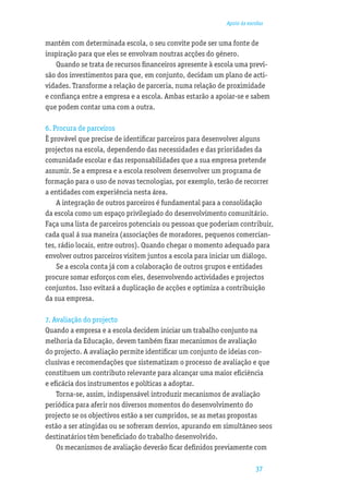 Apoio às escolas


mantém com determinada escola, o seu convite pode ser uma fonte de
inspiração para que eles se envolvam noutras acções do género.
    Quando se trata de recursos ﬁnanceiros apresente à escola uma previ-
são dos investimentos para que, em conjunto, decidam um plano de acti-
vidades. Transforme a relação de parceria, numa relação de proximidade
e conﬁança entre a empresa e a escola. Ambas estarão a apoiar-se e sabem
que podem contar uma com a outra.

6. Procura de parceiros
È provável que precise de identiﬁcar parceiros para desenvolver alguns
projectos na escola, dependendo das necessidades e das prioridades da
comunidade escolar e das responsabilidades que a sua empresa pretende
assumir. Se a empresa e a escola resolvem desenvolver um programa de
formação para o uso de novas tecnologias, por exemplo, terão de recorrer
a entidades com experiência nesta área.
    A integração de outros parceiros é fundamental para a consolidação
da escola como um espaço privilegiado do desenvolvimento comunitário.
Faça uma lista de parceiros potenciais ou pessoas que poderiam contribuir,
cada qual á sua maneira (associações de moradores, pequenos comercian-
tes, rádio locais, entre outros). Quando chegar o momento adequado para
envolver outros parceiros visitem juntos a escola para iniciar um diálogo.
    Se a escola conta já com a colaboração de outros grupos e entidades
procure somar esforços com eles, desenvolvendo actividades e projectos
conjuntos. Isso evitará a duplicação de acções e optimiza a contribuição
da sua empresa.

7. Avaliação do projecto
Quando a empresa e a escola decidem iniciar um trabalho conjunto na
melhoria da Educação, devem também ﬁxar mecanismos de avaliação
do projecto. A avaliação permite identiﬁcar um conjunto de ideias con-
clusivas e recomendações que sistematizam o processo de avaliação e que
constituem um contributo relevante para alcançar uma maior eﬁciência
e eﬁcácia dos instrumentos e políticas a adoptar.
    Torna-se, assim, indispensável introduzir mecanismos de avaliação
periódica para aferir nos diversos momentos do desenvolvimento do
projecto se os objectivos estão a ser cumpridos, se as metas propostas
estão a ser atingidas ou se sofreram desvios, apurando em simultâneo seos
destinatários têm beneﬁciado do trabalho desenvolvido.
    Os mecanismos de avaliação deverão ﬁcar deﬁnidos previamente com

                                                                      37
 