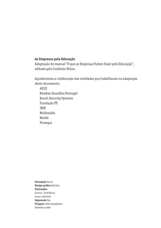 As Empresas pela Educação
Adaptação do manual “O que as Empresas Podem Fazer pela Educação”,
editado pelo Instituto Ethos.

Agradecemos a colaboração das entidades que trabalharam na adaptação
deste documento:
   AESE
   Bombas Grundfos Portugal
   Bosch Security Systems
   Fundação PT
   IBM
   McDonalds
   Nestlé
   Prosegur




Concepção Grace
Design gráﬁco Spirituc
Ilustrações
Leonor, José Maria,
Luna e António
Impressão Gar
Tiragem 1000 exemplares
Setembro 2006
 