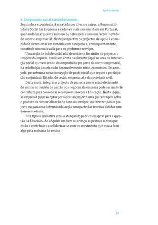 Apoio às escolas


9. Compromisso social e reconhecimento
Seguindo a experiência já encetada por diversos países, a Responsabi-
lidade Social das Empresas é cada vez mais uma realidade em Portugal,
ganhando um crescente número de defensores como um factor inovador
de sucesso empresarial. Nesta perspectiva os projectos de apoio à comu-
nidade devem estar em sintonia com o negócio e, consequentemente,
constituir uma mais valia para os produtos e serviços.
    Uma acção de índole social não deverá ter o ﬁm único de projectar a
imagem da empresa, tendo em conta o relevante papel na área da interven-
ção social que vem sendo desempenhado por parte do sector empresarial,
na redeﬁnição dos eixos do desenvolvimento sócio-económico. Estamos,
pois, perante uma nova concepção de pacto social que requer a participa-
ção conjunta do Estado, do tecido empresarial e da sociedade civil.
    Deste modo, integrar o projecto de parceria com o estabelecimento
de ensino no modelo de gestão dos negócios da empresa pode ser um forte
contributo para consolidar o compromisso com a Educação. Nesta lógica,
as empresas poderão optar por alocar ao projecto uma percentagem sobre
o produto da comercialização de bens ou serviços; ou reverter para o pro-
jecto ou para uma determinada acção uma parte das receitas obtidas num
determinado dia.
    Este tipo de iniciativa atrai a atenção do público em geral para a ques-
tão da Educação. Ao adquirir um bem ou serviço as pessoas sabem que
estão a contribuir e a solidarizar-se com um movimento que está a fazer
algo pela melhoria do ensino.




                                                                        39
 