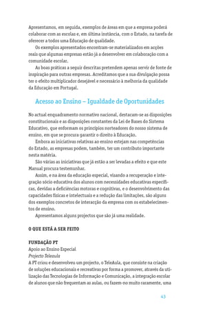 Apresentamos, em seguida, exemplos de áreas em que a empresa poderá
colaborar com as escolas e, em última instância, com o Estado, na tarefa de
oferecer a todos uma Educação de qualidade.
    Os exemplos apresentados encontram-se materializados em acções
reais que algumas empresas estão já a desenvolver em colaboração com a
comunidade escolar.
    As boas práticas a seguir descritas pretendem apenas servir de fonte de
inspiração para outras empresas. Acreditamos que a sua divulgação possa
ter o efeito multiplicador desejável e necessário à melhoria da qualidade
da Educação em Portugal.

   Acesso ao Ensino – Igualdade de Oportunidades
No actual enquadramento normativo nacional, destacam-se as disposições
constitucionais e as disposições constantes da Lei de Bases do Sistema
Educativo, que enformam os princípios norteadores do nosso sistema de
ensino, em que se procura garantir o direito à Educação.
    Embora as iniciativas relativas ao ensino estejam nas competências
do Estado, as empresas podem, também, ter um contributo importante
nesta matéria.
    São várias as iniciativas que já estão a ser levadas a efeito e que este
Manual procura testemunhar.
    Assim, e na área da educação especial, visando a recuperação e inte-
gração sócio educativa dos alunos com necessidades educativas especíﬁ-
cas, devidas a deﬁciências motoras e cognitivas, e o desenvolvimento das
capacidades físicas e intelectuais e a redução das limitações, são alguns
dos exemplos concretos de interacção da empresa com os estabelecimen-
tos de ensino.
    Apresentamos alguns projectos que são já uma realidade.

O QUE ESTÁ A SER FEITO

FUNDAÇÃO PT
Apoio ao Ensino Especial
Projecto Teleaula
A PT criou e desenvolveu um projecto, o TeleAula, que consiste na criação
de soluções educacionais e recreativas por forma a promover, através da uti-
lização das Tecnologias de Informação e Comunicação, a integração escolar
de alunos que não frequentam as aulas, ou fazem-no muito raramente, uma

                                                                      43
 