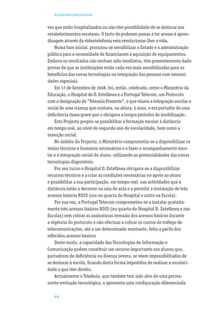 As empresas pela educação


vez que estão hospitalizados ou não têm possibilidade de se deslocar aos
estabelecimentos escolares. O facto de poderem passar a ter acesso à apren-
dizagem através da videotelefonia veio revolucionar-lhes a vida.
    Numa fase inicial, procurou-se sensibilizar o Estado e a administração
pública para a necessidade de ﬁnanciarem a aquisição de equipamentos.
Embora os resultados não tenham sido imediatos, têm presentemente dado
provas de que as instituições estão cada vez mais sensibilizadas para os
benefícios das novas tecnologias na integração das pessoas com necessi-
dades especiais.
    Em 17 de Setembro de 1998, foi, então, celebrado, entre o Ministério da
Educação, o Hospital de D. Estefânea e a Portugal Telecom, um Protocolo
com a designação de “Teleaula Presente”, e que visava a integração escolar e
social de uma criança que contava, na altura, 5 anos, e era portador de uma
deﬁciência óssea grave que o obrigava a longos períodos de imobilização.
    Este Projecto propôs-se possibilitar a formação escolar à distância
em tempo real, ao nível do segundo ano de escolaridade, bem como a
inserção social.
    No âmbito do Projecto, o Ministério comprometia-se a disponibilizar os
meios técnicos e humanos necessários e a fazer o acompanhamento esco-
lar e à integração social do aluno, utilizando as potencialidades das novas
tecnologias disponíveis.
    Por seu turno o Hospital D. Estefânea obrigava-se a disponibilizar
recursos técnicos e a criar as condições necessárias no apoio ao aluno
e possibilitar a sua participação, em tempo real, nas actividades que à
distância estão a decorrer na sala de aula e a permitir a instalação de três
acessos básicos RDIS (um no quarto do Hospital e outro na Escola).
    Por sua vez, a Portugal Telecom comprometeu-se a instalar gratuita-
mente três acessos básicos RDIS (no quarto do Hospital D. Estefânea e nas
Escolas) sem cobrar as assinaturas mensais dos acessos básicos durante
a vigência do protocolo e não efectuar a cobrar os custos de tráfego de
telecomunicações, até a um determinado montante, feito a partir dos
referidos,acessos básicos
    Deste modo, a capacidade das Tecnologias de Informação e
Comunicação podem constituir um recurso importante aos alunos que,
portadores de deﬁciência ou doença severa, se vêem impossibilitados de
se deslocar à escola, ﬁcando desta forma impedidos de realizar a escolari-
dade a que têm direito.
    Actualmente o TeleAula, que também tem sido alvo de uma perma-
nente evolução tecnológica, e apresenta uma conﬁguração diferenciada

   44
 