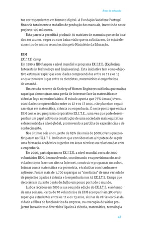 Áreas de actuação


tos correspondentes em formato digital. A Fundação Vodafone Portugal
ﬁnancia totalmente o trabalho de produção dos manuais, investindo neste
projecto 100 mil euros.
    Esta parceria permitirá produzir 30 matrizes de manuais que serão doa-
dos aos alunos, cegos ou com baixa visão que os solicitarem, de estabele-
cimentos de ensino reconhecidos pelo Ministério da Educação.

IBM
EX.I.T.E. Camp
Em 1999 a IBM lançou a nível mundial o programa EX.I.T.E. (Exploring
Interests in Technology and Engineering). Esta iniciativa tem como objec-
tivo estimular raparigas com idades compreendidas entre os 11 e os 13
anos a tomarem lugar entre os cientistas, matemáticos e engenheiros
de amanhã.
    Um estudo recente da Society of Women Engineers sublinha que muitas
raparigas demonstram uma perda de interesse face às matemáticas e
ciências logo no ensino básico. O estudo aponta que 75% dessas jovens,
com idades compreendidas entre os 12 e os 17 anos, não planeiam seguir
carreiras em matemática, ciência ou engenharia. É neste ponto que entra a
IBM com o seu programa corporativo EX.I.T.E., uma vez que pode desem-
penhar um papel activo na construção de uma sociedade mais equitativa
e desenvolvida a nível global, promovendo a partilha de experiências e de
conhecimento.
    Nos últimos seis anos, perto de 85% das mais de 5000 jovens que par-
ticiparam no EX.I.T.E. indicaram que considerariam a hipótese de seguir
uma formação académica superior em áreas técnicas ou relacionadas com
a engenharia.
    Em 2006, participaram no EX.I.T.E. a nível mundial cerca de 2000
voluntários IBM, desenvolvendo, coordenando e supervisionando acti-
vidades como fazer um site na Internet, construir e programar um robot,
brincar com a matemática e a geometria, e trabalhar com hardware e
software. Foram mais de 1.700 raparigas as “cientistas” de uma variedade
de projectos ligados à ciência e à engenharia nos 51 EX.I.T.E. Camps que
decorreram durante o mês de Julho um pouco por todo o mundo.
    Lisboa recebeu em 2006 a sua segunda edição do EX.I.T.E. e ao longo
de uma semana, cerca de 70 voluntários da IBM acompanham 30 jovens
raparigas estudantes entre os 11 e os 13 anos, alunas de várias escolas da
cidade e ﬁlhas de funcionários da empresa, na execução de vários pro-
jectos inovadores e divertidos ligados à ciência, matemática, tecnologia

                                                                      47
 