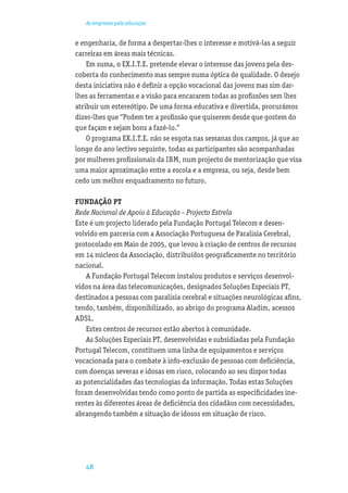 As empresas pela educação


e engenharia, de forma a despertar-lhes o interesse e motivá-las a seguir
carreiras em áreas mais técnicas.
    Em suma, o EX.I.T.E. pretende elevar o interesse das jovens pela des-
coberta do conhecimento mas sempre numa óptica de qualidade. O desejo
desta iniciativa não é deﬁnir a opção vocacional das jovens mas sim dar-
lhes as ferramentas e a visão para encararem todas as proﬁssões sem lhes
atribuir um estereótipo. De uma forma educativa e divertida, procurámos
dizer-lhes que “Podem ter a proﬁssão que quiserem desde que gostem do
que façam e sejam bons a fazê-lo.”
    O programa EX.I.T.E. não se esgota nas semanas dos campos, já que ao
longo do ano lectivo seguinte, todas as participantes são acompanhadas
por mulheres proﬁssionais da IBM, num projecto de mentorização que visa
uma maior aproximação entre a escola e a empresa, ou seja, desde bem
cedo um melhor enquadramento no futuro.

FUNDAÇÃO PT
Rede Nacional de Apoio à Educação – Projecto Estrela
Este é um projecto liderado pela Fundação Portugal Telecom e desen-
volvido em parceria com a Associação Portuguesa de Paralisia Cerebral,
protocolado em Maio de 2005, que levou à criação de centros de recursos
em 14 núcleos da Associação, distribuídos geograﬁcamente no território
nacional.
    A Fundação Portugal Telecom instalou produtos e serviços desenvol-
vidos na área das telecomunicações, designados Soluções Especiais PT,
destinados a pessoas com paralisia cerebral e situações neurológicas aﬁns,
tendo, também, disponibilizado, ao abrigo do programa Aladim, acessos
ADSL.
    Estes centros de recursos estão abertos à comunidade.
    As Soluções Especiais PT, desenvolvidas e subsidiadas pela Fundação
Portugal Telecom, constituem uma linha de equipamentos e serviços
vocacionada para o combate à info-exclusão de pessoas com deﬁciência,
com doenças severas e idosas em risco, colocando ao seu dispor todas
as potencialidades das tecnologias da informação. Todas estas Soluções
foram desenvolvidas tendo como ponto de partida as especiﬁcidades ine-
rentes às diferentes áreas de deﬁciência dos cidadãos com necessidades,
abrangendo também a situação de idosos em situação de risco.




   48
 