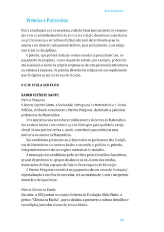 Áreas de actuação


   Prémios e Protocolos
Outra abordagem que as empresas poderão fazer num projecto de coopera-
ção com os estabelecimentos de ensino é a criação de prémios para alunos
ou professores que se tenham distinguido num determinado grau de
ensino e em determinado período lectivo, quer globalmente, quer nalgu-
mas áreas ou disciplinas.
    O prémio, que poderá traduzir-se num montante pecuniário ﬁxo, no
pagamento de propinas, numa viagem de estudo, por exemplo, poderá ter
até associado o nome da própria empresa ou de uma personalidade interna
ou externa à empresa. Os prémios deverão ter subjacente um regulamento
que discipline as regras da sua atribuição.

O QUE ESTÁ A SER FEITO

BANCO ESPÍRITO SANTO
Prémio Pitágoras
O Banco Espírito Santo, a Sociedade Portuguesa de Matemática e o Jornal
Público, atribuem anualmente o Prémio Pitágoras, destinado a galardoar
professores de Matemática.
   Esta iniciativa visa reconhecer publicamente docentes de Matemática
dos ensinos básico e secundário que se distingam pela qualidade excep-
cional da sua prática lectiva e, assim, contribuir para estimular uma
melhoria no ensino da Matemática.
   São candidatos potenciais ao prémio todos os professores das discipli-
nas de Matemática dos ensinos básico e secundário público ou privado,
independentemente do seu regime contratual de trabalho.
   A nomeação dos candidatos pode ser feita pelos Conselhos Executivos,
grupos de professores, grupos de alunos ou ex-alunos das escolas,
Associações de Pais e grupos de Pais ou Encarregados de Educação.
   O Prémio Pitágoras consistirá no pagamento de um curso de formação/
especialização à escolha do vencedor, até ao máximo de 5.000 e um prémio
monetário de igual valor.

Prémio Ciência na Escola
Em 2004, o BES juntou-se a uma iniciativa da Fundação Ilídio Pinho, o
prémio “Ciência na Escola”, que se destina a promover a cultura cientíﬁca e
tecnológica junto dos alunos do ensino básico.



                                                                       49
 