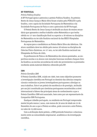 As empresas pela educação


BP PORTUGAL
Prémio Público/Gradiva
A BP Portugal apoia e patrocina o prémio Publico/Gradiva. Os prémios
Bento de Jesus Caraça e Mário Silva foram criados pelo PÚBLICO e pela
Gradiva, com o apoio da Sociedade Portuguesa de Matemática e da
Sociedade Portuguesa de Física e com o patrocínio da BP Portugal.
   O Prémio Bento de Jesus Caraça é atribuído ao aluno do ensino secun-
dário que apresente o melhor trabalho sobre Matemática e que tenha
obtido no 11º ano classiﬁcação ﬁnal ou superior a 18 valores na disciplina
de Matemática ou ter sido ﬁnalista nacional da das XXIII Olimpíadas
Portuguesas de Matemática.
   As regras para a candidatura ao Prémio Mário Silva são idênticas. Um
aluno candidato deve ter obtido pelo menos 18 valores na disciplina de
Ciências Físico-Químicas, no 11º ano, ou ter sido ﬁnalista nacional nas
Olimpíadas de Física de 2005.
   Os professores de Física e de Matemática dos alunos premiados, as res-
pectivas escolas e os alunos com menções honrosas recebem cheques-livro
da Gradiva a as escolas secundárias de onde são provenientes os premiados
receberão ainda material didáctico oferecido pela BP.

IBM
Prémio Cientíﬁco IBM
O Prémio Cientíﬁco IBM, criado em 1990, tem como objectivo promover
a investigação cientíﬁca em Portugal no domínio das ciências computa-
cionais e estimular os jovens investigadores portugueses a divulgar os
seus trabalhos. Este é um prémio de excelência e de prestígio, atribuído
por um júri constituído por cientistas portugueses reconhecidos a nível
internacional e líderes das principais áreas do conhecimento a que o
Prémio Cientíﬁco IBM está associado, bem como por um representante da
Companhia IBM Portuguesa.
    Qualquer cidadão português, ou residente em Portugal comprovada-
mente há pelo menos 3 anos, com menos de 36 anos de idade em 31 de
Dezembro do ano a que o Prémio se refere, pode concorrer a este Prémio,
no valor de 15.000 euros.
    Com a atribuição deste prémio, a IBM pretende fomentar o relaciona-
mento entre as comunidades empresarial, académica e da investigação
cientíﬁca.




   50
 