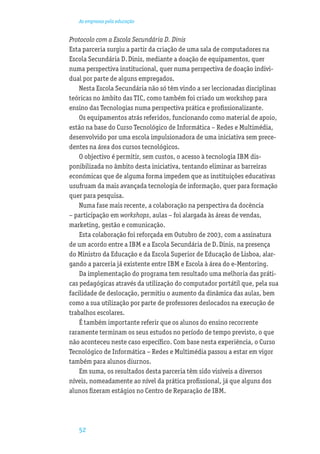 As empresas pela educação


Protocolo com a Escola Secundária D. Dinis
Esta parceria surgiu a partir da criação de uma sala de computadores na
Escola Secundária D. Dinis, mediante a doação de equipamentos, quer
numa perspectiva institucional, quer numa perspectiva de doação indivi-
dual por parte de alguns empregados.
    Nesta Escola Secundária não só têm vindo a ser leccionadas disciplinas
teóricas no âmbito das TIC, como também foi criado um workshop para
ensino das Tecnologias numa perspectiva prática e proﬁssionalizante.
    Os equipamentos atrás referidos, funcionando como material de apoio,
estão na base do Curso Tecnológico de Informática – Redes e Multimédia,
desenvolvido por uma escola impulsionadora de uma iniciativa sem prece-
dentes na área dos cursos tecnológicos.
    O objectivo é permitir, sem custos, o acesso à tecnologia IBM dis-
ponibilizada no âmbito desta iniciativa, tentando eliminar as barreiras
económicas que de alguma forma impedem que as instituições educativas
usufruam da mais avançada tecnologia de informação, quer para formação
quer para pesquisa.
    Numa fase mais recente, a colaboração na perspectiva da docência
– participação em workshops, aulas – foi alargada às áreas de vendas,
marketing, gestão e comunicação.
    Esta colaboração foi reforçada em Outubro de 2003, com a assinatura
de um acordo entre a IBM e a Escola Secundária de D. Dinis, na presença
do Ministro da Educação e da Escola Superior de Educação de Lisboa, alar-
gando a parceria já existente entre IBM e Escola à área do e-Mentoring.
    Da implementação do programa tem resultado uma melhoria das práti-
cas pedagógicas através da utilização do computador portátil que, pela sua
facilidade de deslocação, permitiu o aumento da dinâmica das aulas, bem
como a sua utilização por parte de professores deslocados na execução de
trabalhos escolares.
    É também importante referir que os alunos do ensino recorrente
raramente terminam os seus estudos no período de tempo previsto, o que
não aconteceu neste caso especíﬁco. Com base nesta experiência, o Curso
Tecnológico de Informática – Redes e Multimédia passou a estar em vigor
também para alunos diurnos.
    Em suma, os resultados desta parceria têm sido visíveis a diversos
níveis, nomeadamente ao nível da prática proﬁssional, já que alguns dos
alunos ﬁzeram estágios no Centro de Reparação de IBM.




   52
 