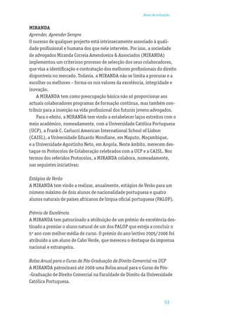 Áreas de actuação


MIRANDA
Aprender, Aprender Sempre
O sucesso de qualquer projecto está intrinsecamente associado à quali-
dade proﬁssional e humana dos que nele intervêm. Por isso, a sociedade
de advogados Miranda Correia Amendoeira & Associados (MIRANDA)
implementou um criterioso processo de selecção dos seus colaboradores,
que visa a identiﬁcação e contratação dos melhores proﬁssionais do direito
disponíveis no mercado. Todavia, a MIRANDA não se limita a procurar e a
escolher os melhores – forma-os nos valores da excelência, integridade e
inovação.
    A MIRANDA tem como preocupação básica não só proporcionar aos
actuais colaboradores programas de formação contínua, mas também con-
tribuir para a inserção na vida proﬁssional dos futuros jovens advogados.
    Para o efeito, a MIRANDA tem vindo a estabelecer laços estreitos com o
meio académico, nomeadamente, com a Universidade Católica Portuguesa
(UCP), a Frank C. Carlucci American International School of Lisbon
(CAISL), a Universidade Eduardo Mondlane, em Maputo, Moçambique,
e a Universidade Agostinho Neto, em Angola. Neste âmbito, merecem des-
taque os Protocolos de Colaboração celebrados com a UCP e a CAISL. Nos
termos dos referidos Protocolos, a MIRANDA colabora, nomeadamente,
nas seguintes iniciativas:

Estágios de Verão
A MIRANDA tem vindo a realizar, anualmente, estágios de Verão para um
número máximo de dois alunos de nacionalidade portuguesa e quatro
alunos naturais de países africanos de língua oﬁcial portuguesa (PALOP).

Prémio de Excelência
A MIRANDA tem patrocinado a atribuição de um prémio de excelência des-
tinado a premiar o aluno natural de um dos PALOP que esteja a concluir o
5º ano com melhor média de curso. O prémio do ano lectivo 2005/2006 foi
atribuído a um aluno de Cabo Verde, que mereceu o destaque da imprensa
nacional e estrangeira.

Bolsa Anual para o Curso de Pós-Graduação de Direito Comercial na UCP
A MIRANDA patrocinará até 2009 uma Bolsa anual para o Curso de Pós-
-Graduação de Direito Comercial na Faculdade de Direito da Universidade
Católica Portuguesa.



                                                                      53
 