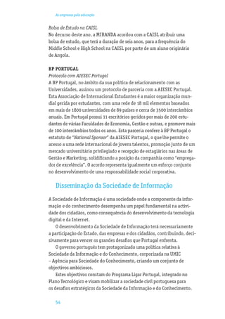 As empresas pela educação


Bolsa de Estudo na CAISL
No decurso deste ano, a MIRANDA acordou com a CAISL atribuir uma
bolsa de estudo, que terá a duração de seis anos, para a frequência do
Middle School e High School na CAISL por parte de um aluno originário
de Angola.

BP PORTUGAL
Protocolo com AIESEC Portugal
A BP Portugal, no âmbito da sua política de relacionamento com as
Universidades, assinou um protocolo de parceria com a AIESEC Portugal.
Esta Associação de Internacional Estudantes é a maior organização mun-
dial gerida por estudantes, com uma rede de 18 mil elementos baseados
em mais de 1800 universidades de 89 países e cerca de 3500 intercâmbios
anuais. Em Portugal possui 11 escritórios geridos por mais de 200 estu-
dantes de várias Faculdades de Economia, Gestão e outras, e promove mais
de 100 intercâmbios todos os anos. Esta parceria confere à BP Portugal o
estatuto de “National Sponsor” da AIESEC Portugal, o que lhe permite o
acesso a uma rede internacional de jovens talentos, promoção junto de um
mercado universitário privilegiado e recepção de estagiários nas áreas de
Gestão e Marketing, solidiﬁcando a posição da companhia como “emprega-
dor de excelência”. O acordo representa igualmente um esforço conjunto
no desenvolvimento de uma responsabilidade social corporativa.

   Disseminação da Sociedade de Informação
A Sociedade de Informação é uma sociedade onde a componente da infor-
mação e do conhecimento desempenha um papel fundamental na activi-
dade dos cidadãos, como consequência do desenvolvimento da tecnologia
digital e da Internet.
    O desenvolvimento da Sociedade de Informação terá necessariamente
a participação do Estado, das empresas e dos cidadãos, contribuindo, deci-
sivamente para vencer os grandes desaﬁos que Portugal enfrenta.
    O governo português tem protagonizado uma política relativa à
Sociedade da Informação e do Conhecimento, corporizada na UMIC
– Agência para Sociedade do Conhecimento, criando um conjunto de
objectivos ambiciosos.
    Estes objectivos constam do Programa Ligar Portugal, integrado no
Plano Tecnológico e visam mobilizar a sociedade civil portuguesa para
os desaﬁos estratégicos da Sociedade da Informação e do Conhecimento.

   54
 