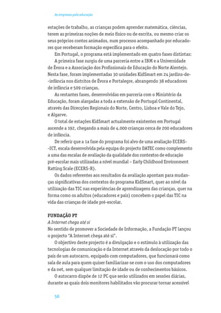 As empresas pela educação


estações de trabalho, as crianças podem aprender matemática, ciências,
terem as primeiras noções de meio físico ou de escrita, ou mesmo criar os
seus próprios contos animados, num processo acompanhado por educado-
res que receberam formação especíﬁca para o efeito.
    Em Portugal, o programa está implementado em quatro fases distintas:
    A primeira fase surgiu de uma parceria entre a IBM e a Universidade
de Évora e a Associação dos Proﬁssionais de Educação do Norte Alentejo.
Nesta fase, foram implementadas 30 unidades KidSmart em 24 jardins-de-
-infância nos distritos de Évora e Portalegre, abrangendo 38 educadores
de infância e 509 crianças.
    As restantes fases, desenvolvidas em parceria com o Ministério da
Educação, foram alargadas a toda a extensão de Portugal Continental,
através das Direcções Regionais do Norte, Centro, Lisboa e Vale do Tejo,
e Algarve.
    O total de estações KidSmart actualmente existentes em Portugal
ascende a 192, chegando a mais de 4.000 crianças cerca de 200 educadores
de infância.
    De referir que a 1a fase do programa foi alvo de uma avaliação ECERS-
-ICT, escala desenvolvida pela equipa do projecto DATEC como complemento
a uma das escalas de avaliação da qualidade dos contextos de educação
pré-escolar mais utilizadas a nível mundial – Early Childhood Environment
Ratting Scale (ECERS-R).
    Os dados referentes aos resultados da avaliação apontam para mudan-
ças signiﬁcativas dos contextos do programa KidSmart, quer ao nível da
utilização das TIC nas experiências de aprendizagens das crianças, quer na
forma como os adultos (educadores e pais) concebem o papel das TIC na
vida das crianças de idade pré-escolar.

FUNDAÇÃO PT
A Internet chega até si
No sentido de promover a Sociedade de Informação, a Fundação PT lançou
o projecto “A Internet chega até si”.
    O objectivo deste projecto é a divulgação e o estímulo à utilização das
tecnologias de comunicação e da Internet através da deslocação por todo o
país de um autocarro, equipado com computadores, que funcionará como
sala de aula para quem quiser familiarizar-se com o uso dos computadores
e da net, sem qualquer limitação de idade ou de conhecimentos básicos.
    O autocarro dispõe de 12 PC que serão utilizados em sessões diárias,
durante as quais dois monitores habilitados vão procurar tornar acessível

   56
 