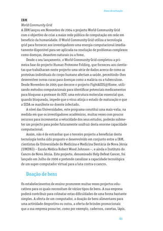 Áreas de actuação


IBM
World Community Grid
A IBM lançou em Novembro de 2004 o projecto World Community Grid
com o objectivo de criar a maior rede pública de computação em rede em
benefício da humanidade. O World Community Grid utiliza a tecnologia
grid para fornecer aos investigadores uma energia computacional imedia-
tamente disponível para ser aplicada na resolução de problemas complexos
como doenças, desastres naturais ou a fome.
    Desde o seu lançamento, o World Community Grid completou a pri-
meira fase do projecto Human Proteome Folding, que forneceu aos cientis-
tas que trabalharam neste projecto uma série de dados acerca de como as
proteínas individuais do corpo humano afectam a saúde, permitindo-lhes
desenvolver novas curas para doenças como a malária ou a tuberculose.
Desde Novembro de 2005 que decorre o projecto FightAIDS@Home, utili-
zando métodos computacionais para identiﬁcar potenciais medicamentos
para bloquear a protease do HIV, uma estrutura molecular essencial que,
quando bloqueada, impede que o vírus atinja o estado de maturação e que
a SIDA se manifeste no doente infectado.
    A nível das Universidades, este programa constitui uma mais-valia, na
medida em que os investigadores académicos, muitas vezes com poucos
recursos para incrementar a velocidade dos seus estudos, poderão subme-
ter um projecto para poder futuramente usufruir desta enorme capacidade
computacional.
    Assim, não é de estranhar que o terceiro projecto a beneﬁciar desta
tecnologia tenha sido proposto e desenvolvido em conjunto entre a IBM,
cientistas da Universidade de Medicina e Medicina Dentária de Nova Jérsia
(UMDNJ) – Escola Médica Robert Wood Johnson –, e ainda o Instituto do
Cancro de Nova Jérsia. Este projecto, denominado Help Defeat Cancer, foi
lançado em Julho de 2006 e pretende canalizar a capacidade tecnológica
de um super-computador virtual para a luta contra o cancro.

   Doação de bens
Os estabelecimentos de ensino promovem muitas vezes projectos edu-
cativos para os quais necessitam de vários tipos de bens. A sua empresa
poderá contribuir para colmatar estas diﬁculdades de uma forma bastante
simples. A oferta de um computador, a doação de bens alimentares para
uma actividade desportiva ou outra, a oferta de brindes promocionais
que a sua empresa possa ter, como por exemplo, cadernos, canetas, lápis,

                                                                      61
 