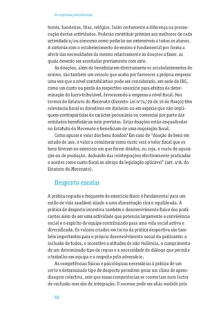 As empresas pela educação


bonés, bandeiras, ﬁtas, relógios, farão certamente a diferença na prosse-
cução destas actividades. Poderão constituir prémios aos melhores de cada
actividade e/ou concurso como poderão ser extensíveis a todos os alunos.
A sintonia com o estabelecimento de ensino é fundamental por forma a
aferir das necessidades do mesmo relativamente às doações a fazer, as
quais deverão ser acordadas previamente com este.
    As doações, além de beneﬁciarem directamente os estabelecimentos de
ensino, são também um veículo que acaba por favorecer a própria empresa
uma vez que a nível contabilístico pode ser considerado, em sede de IRC,
como um custo ou perda do respectivo exercício para efeitos de deter-
minação do lucro tributável, favorecendo a empresa a nível ﬁscal. Nos
termos do Estatuto do Mecenato (Decreto-Lei nº74/99 de 16 de Março) têm
relevância ﬁscal os donativos em dinheiro ou em espécie que não impli-
quem contrapartidas de carácter pecuniário ou comercial por parte das
entidades beneﬁciárias nele previstas. Estas doações estão enquadradas
no Estatuto do Mecenato e beneﬁciam de uma majoração ﬁscal.
    Como apurar o valor dos bens doados? Em caso de “doação de bens em
estado de uso, o valor a considerar como custo será o valor ﬁscal que os
bens tiverem no exercício em que forem doados, ou seja, o custo de aquisi-
ção ou de produção, deduzido das reintegrações efectivamente praticadas
e aceites como custo ﬁscal ao abrigo da legislação aplicável” (art. 4ºA, do
Estatuto do Mecenato).

   Desporto escolar
A prática regrada e frequente de exercício físico é fundamental para um
estilo de vida saudável aliado a uma alimentação rica e equilibrada. A
prática de desporto incentiva também o desenvolvimento físico dos prati-
cantes além de ser uma actividade que potencia largamente a convivência
social e o espírito de equipa contribuindo para uma vida social activa e
diversiﬁcada. Os valores criados em torno da prática desportiva são tam-
bém importantes para o próprio desenvolvimento social do praticante: a
inclusão de todos, o incentivo a atitudes de não violência, o cumprimento
de um determinado tipo de regras e a necessidade de diálogo que permite
o trabalho em equipa e o respeito pelo adversário.
    As competências físicas e psicológicas necessárias à prática de um
certo e determinado tipo de desporto permitem gerar um clima de apren-
dizagem colectiva, sem que essas competências se convertam num factor
de exclusão mas sim de integração. O sucesso pode ser aliás medido pelo

   62
 