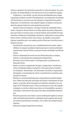 Áreas de actuação


esforço e empenho dos praticantes gerando um clima de alegria, de come-
moração, de solidariedade ou de tristeza em torno da respectiva equipa.
     O desporto é, sem dúvida, um dos veículos privilegiados para chegar
à população infantil e juvenil. É fundamental o encorajamento de atitudes
não favoráveis ao consumo mas sim realçando a importância da prática
desportiva. O investimento num projecto ligado ao desporto escolar por
parte da empresa deverá ter estas premissas em mente.
     Quando se fala em desporto, um leque variado de actividades vêm à
mente. O projecto deverá oferecer variadas opções de prática desportiva,
para que tanto as crianças como os jovens tenham oportunidade de expe-
rimentar as diferentes modalidades existentes, explorando os seus pontos
fortes e fracos. Tendo por base estas noções, de seguida, enunciamos
algumas sugestões que a sua empresa pode utilizar para contribuir para o
desporto escolar:
   · Constituindo uma parceria com o estabelecimento de ensino, dispo-
     nibilizar um espaço na própria empresa para que os alunos pratiquem
     regularmente exercício físico e possam encetar actividades recreativas
     várias;
   · Colocar à disposição da escola recursos ﬁnanceiros para a compra,
     reforma e manutenção dos equipamentos desportivos;
   · Promover cursos de formação e reciclagem para os professores de
     Educação Física;
   · Apoiar a escola na organização de jogos, campeonatos, maratonas e
     outras actividades ligadas ao desporto. Este apoio pode·se traduzir
     no transporte, alimentação, documentação necessária à organização,
     divulgação e comunicação do evento e envolvimento na própria orga-
     nização do mesmo;
   · Potenciar a consciencialização para a importância da prática despor-
     tiva. Poderá ser feita pela associação dos ídolos à transmissão de men-
     sagens, à inclusão desta mensagem em desenhos animados e/ou em
     jogos de TV. Pretende·se que o aluno se questione no que diz respeito
     à adopção ou não dos valores que estão a ser transmitidos e quanto à
     associação e observância das regras das várias modalidades desporti-
     vas;
   · Promover parcerias com clubes e outras instituições ligadas à comuni-
     dade envolvente potenciando a utilização desses espaços pela escola
     em horários previamente acordados, com a oferta do transporte pela
     empresa;
   · Patrocinar equipas desportivas escolares;

                                                                        63
 
