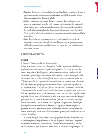 As empresas pela educação


  · Divulgar de forma continuada iniciativas ligadas ao mundo do desporto
    por forma a criar uma maior envolvência e sensibilização não só dos
    alunos mas também da comunidade;
  · Aplicar ideias que surjam de debates internos das equipas da sua
    empresa ao contexto escolar e vice·versa, estimulando não só a parti-
    cipação dos seus colaboradores bem como da comunidade educativa.
    Os resultados dessa aplicação deverão ser divulgados como forma de
    “boa prática” e intercâmbio entre o mundo empresarial e a comunidade
    educativa.
  · Criar dentro da sua empresa estruturas que incentivem à prática
    desportiva, como por exemplo Grupos Desportivos, e que possam ser
    utilizados para dinamizar actividades em conjunto com o estabeleci-
    mento de ensino.

O QUE ESTÁ A SER FEITO

NESTLÉ
O Desporto Escolar e A Escola de Campeões
A Nestlé, em associação com o Desporto Escolar, tem desenvolvido várias
acções que visam incentivar a prática desportiva. Em 2005, através da
marca Nesquik, a Nestlé apoiou todos os corta-matos a nível nacional,
uma acção que atingiu centenas de milhares de crianças. Este apoio divi-
diu-se entre escolas do 1º Ciclo (dos 6 aos 10 anos) através da iniciativa
“Ginástica na Escola” que consistia na visita de um professor de educação
física itinerante e que proporcionava aos alunos a prática de ginástica
na escola; e pelos 2º e 3º Ciclos (dos 10 aos 18 anos) através da iniciativa
“Campeonatos Escolares” com o intuito de fomentar o gosto pelo exercício
físico e incentivar à sua prática em associação com uma dieta equilibrada e
regrada. Foram ainda distribuídos produtos alimentares da marca Nesquik
por todos os corta-matos a nível nacional (leite achocolatado, iogurtes,
barras de cereais, chocolates) e ainda águas e componentes de refeição
(um apoio dado aos refeitórios das escolas aquando da realização das
provas). A adesão a esta actividade foi elevada, fomentando ainda uma
maior interelação entre pais e ﬁlhos uma vez que os pais também assistiam
à prova dos ﬁlhos.
    A marca Nesquik, em parceria com o jogador Cristiano Ronaldo e com
a colaboração do Desporto Escolar deram origem à “Escola de Campeões”,
uma série de televisão animada e a 3 dimensões que teve início no dia 3
de Outubro de 2005 e durou um mês e meio. A série era composta por 26

   64
 