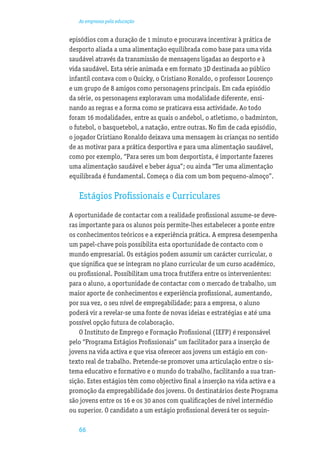 As empresas pela educação


episódios com a duração de 1 minuto e procurava incentivar à prática de
desporto aliada a uma alimentação equilibrada como base para uma vida
saudável através da transmissão de mensagens ligadas ao desporto e à
vida saudável. Esta série animada e em formato 3D destinada ao público
infantil contava com o Quicky, o Cristiano Ronaldo, o professor Lourenço
e um grupo de 8 amigos como personagens principais. Em cada episódio
da série, os personagens exploravam uma modalidade diferente, ensi-
nando as regras e a forma como se praticava essa actividade. Ao todo
foram 16 modalidades, entre as quais o andebol, o atletismo, o badminton,
o futebol, o basquetebol, a natação, entre outras. No ﬁm de cada episódio,
o jogador Cristiano Ronaldo deixava uma mensagem às crianças no sentido
de as motivar para a prática desportiva e para uma alimentação saudável,
como por exemplo, “Para seres um bom desportista, é importante fazeres
uma alimentação saudável e beber água”; ou ainda “Ter uma alimentação
equilibrada é fundamental. Começa o dia com um bom pequeno-almoço”.

   Estágios Proﬁssionais e Curriculares
A oportunidade de contactar com a realidade proﬁssional assume-se deve-
ras importante para os alunos pois permite-lhes estabelecer a ponte entre
os conhecimentos teóricos e a experiência prática. A empresa desempenha
um papel-chave pois possibilita esta oportunidade de contacto com o
mundo empresarial. Os estágios podem assumir um carácter curricular, o
que signiﬁca que se integram no plano curricular de um curso académico,
ou proﬁssional. Possibilitam uma troca frutífera entre os intervenientes:
para o aluno, a oportunidade de contactar com o mercado de trabalho, um
maior aporte de conhecimentos e experiência proﬁssional, aumentando,
por sua vez, o seu nível de empregabilidade; para a empresa, o aluno
poderá vir a revelar-se uma fonte de novas ideias e estratégias e até uma
possível opção futura de colaboração.
    O Instituto de Emprego e Formação Proﬁssional (IEFP) é responsável
pelo “Programa Estágios Proﬁssionais” um facilitador para a inserção de
jovens na vida activa e que visa oferecer aos jovens um estágio em con-
texto real de trabalho. Pretende-se promover uma articulação entre o sis-
tema educativo e formativo e o mundo do trabalho, facilitando a sua tran-
sição. Estes estágios têm como objectivo ﬁnal a inserção na vida activa e a
promoção da empregabilidade dos jovens. Os destinatários deste Programa
são jovens entre os 16 e os 30 anos com qualiﬁcações de nível intermédio
ou superior. O candidato a um estágio proﬁssional deverá ter os seguin-

   66
 