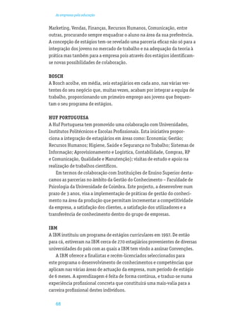 As empresas pela educação


Marketing, Vendas, Finanças, Recursos Humanos, Comunicação, entre
outras, procurando sempre enquadrar o aluno na área da sua preferência.
A concepção de estágios tem-se revelado uma parceria eﬁcaz não só para a
integração dos jovens no mercado de trabalho e na adequação da teoria à
prática mas também para a empresa pois através dos estágios identiﬁcam-
se novas possibilidades de colaboração.

BOSCH
A Bosch acolhe, em média, seis estagiários em cada ano, nas várias ver-
tentes do seu negócio que, muitas vezes, acabam por integrar a equipa de
trabalho, proporcionando um primeiro emprego aos jovens que frequen-
tam o seu programa de estágios.

HUF PORTUGUESA
A Huf Portuguesa tem promovido uma colaboração com Universidades,
Institutos Politécnicos e Escolas Proﬁssionais. Esta iniciativa propor-
ciona a integração de estagiários em áreas como: Economia; Gestão;
Recursos Humanos; Higiene, Saúde e Segurança no Trabalho; Sistemas de
Informação; Aprovisionamento e Logística, Contabilidade, Compras, RP
e Comunicação, Qualidade e Manutenção); visitas de estudo e apoio na
realização de trabalhos cientíﬁcos.
    Em termos de colaboração com Instituições de Ensino Superior desta-
camos as parcerias no âmbito da Gestão do Conhecimento – Faculdade de
Psicologia da Universidade de Coimbra. Este projecto, a desenvolver num
prazo de 3 anos, visa a implementação de práticas de gestão do conheci-
mento na área da produção que permitam incrementar a competitividade
da empresa, a satisfação dos clientes, a satisfação dos utilizadores e a
transferência de conhecimento dentro do grupo de empresas.

IBM
A IBM instituiu um programa de estágios curriculares em 1997. De então
para cá, estiveram na IBM cerca de 270 estagiários provenientes de diversas
universidades do país com as quais a IBM tem vindo a assinar Convenções.
    A IBM oferece a ﬁnalistas e recém-licenciados seleccionados para
este programa o desenvolvimento de conhecimentos e competências que
aplicam nas várias áreas de actuação da empresa, num período de estágio
de 6 meses. A aprendizagem é feita de forma contínua, e traduz-se numa
experiência proﬁssional concreta que constituirá uma mais-valia para a
carreira proﬁssional destes indivíduos.

   68
 