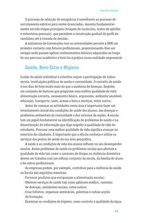Áreas de actuação


    O processo de selecção de estagiários é semelhante ao processo de
recrutamento externo para recém-licenciados. Assenta fundamental-
mente em três etapas principais (triagem de currículos, testes de aptidão
e entrevistas pessoais), que permitem a construção gradual do perﬁl do
candidato até à tomada de decisão.
    A assinatura de Convenções com as universidades permite à IBM um
primeiro contacto com futuros proﬁssionais, proporcionando-lhes um
estágio onde possam aplicar conhecimentos teóricos adquiridos ao longo
do seu percurso académico e levá-los à prática numa realidade empresarial.

   Saúde, Bem-Estar e Higiene
Cuidar da saúde individual e colectiva requer a participação de todos:
escola, instituições públicas de saúde e comunidade. O conceito de saúde
é nos dias de hoje muito mais do que a ausência de doenças. Engloba
um conjunto de factores que propiciam uma melhor qualidade de vida:
alimentação correcta, saneamento básico, ergonomia, ambiente saudável,
educação, transporte, lazer, acesso a bens e serviços, entre outros.
     Antes de começar as actividades nesta área é importante fazer um
levantamento inicial das condições de saúde dos alunos, das doenças e
problemas ambientais da comunidade e dos recursos da região. A escola
tem um papel fundamental na identiﬁcação de problemas de saúde e na
disseminação de informação que diga respeito à qualidade de vida do
estudante. Procurar uma melhor qualidade de vida signiﬁca avançar no
exercício da cidadania. É importante que a eEcola conheça e utilize os
serviços dos postos de saúde da sua área geográﬁca.
     A saúde e as condições de vida dos alunos inﬂuem no seu desempenho
escolar. Assim problemas de saúde ou problemas sociais que afectam a
qualidade de vida tais como o consumo de drogas ou violência doméstica
devem ser tratados com um esforço conjunto da escola, da família do aluno
e de outros proﬁssionais.
     As empresas podem, por exemplo, contribuir para a melhoria da saúde
na Escola das seguintes maneiras:
   · Fornecer produtos que enriqueçam a alimentação escolar;
   · Oferecer serviços de saúde tais como gabinete médico, rastreios
     de doenças, assistentes sociais, entre outros;
   · Criar folhetos, organizar seminários, palestras e outras acções
     de formação;
   · Examinar as condições de higiene, como controlo à qualidade da água.

                                                                      69
 