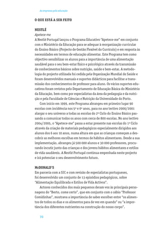 As empresas pela educação


O QUE ESTÁ A SER FEITO

NESTLÉ
Apetece-me
A Nestlé Portugal lançou o Programa Educativo “Apetece-me” em conjunto
com o Ministério da Educação para se adequar à reorganização curricular
do Ensino Básico (Projecto de Gestão Flexível do Currículo) e em resposta às
necessidades em termos de educação alimentar. Este Programa tem como
objectivo sensibilizar os alunos para a importância de uma alimentação
saudável para o seu bem-estar físico e psicológico através da transmissão
de conhecimentos básicos sobre nutrição, saúde e bem-estar. A metodo-
logia do projecto utilizada foi cedida pela Organização Mundial de Saúde e
foram desenvolvidos manuais e suportes didácticos para facilitar a trans-
missão dos conhecimentos de professor para aluno. Os vários suportes edu-
cativos foram revistos pelo Departamento de Educação Básica do Ministério
da Educação, bem como por especialistas da área da pedagogia e da nutri-
ção e pela Faculdade de Ciências e Nutrição da Universidade do Porto.
    Com início em 1999, este Programa abrangeu em primeiro lugar 90
escolas com incidência nos 5º e 6º anos, para no ano lectivo 2000/2001
alargar o seu universo a todas as escolas do 2º Ciclo do Ensino Básico pas-
sando a comunicar todos os anos com cerca de 800 escolas. No ano lectivo
2004/2005, o “Apetece-me” passa a estar presente nas escolas do 1º Ciclo
através da criação de materiais pedagógicos especialmente dirigidos aos
alunos dos 6 aos 10 anos, numa altura em que as crianças começam a des-
cobrir as melhores escolhas em termos de hábitos alimentares. Desde a sua
implementação, abrangeu já 500 000 alunos e 30 000 professores, procu-
rando incutir junto das crianças e dos jovens hábitos alimentares e estilos
de vida saudáveis. A Nestlé Portugal continua empenhada neste projecto
e irá potenciar o seu desenvolvimento futuro.

McDONALD’S
Em parceria com a SIC e com revisão de especialistas portugueses,
foi desenvolvido um conjunto de 13 episódios pedagógicos, sobre
“Alimentação Equilibrada e Estilos de Vida Activos”.
    Actores conhecidos dos mais pequenos deram voz às principais perso-
nagens do “Berto, come certo”, que em conjunto com o sábio “Professor
Comidinhas”, mostrava a importância de saber escolher entre “os alimen-
tos de todos os dias e os alimentos para de vez em quando” ou “a impor-
tância dos diferentes nutrientes na construção do nosso corpo”.

   70
 