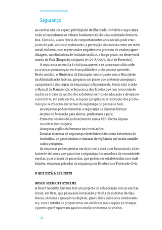 As empresas pela educação


   Segurança
As escolas são um espaço privilegiado de liberdade, convívio e segurança
onde se reproduzem os valores fundamentais de uma sociedade democrá-
tica. Contudo, a ocorrência de comportamentos anti-sociais pode criar,
junto de pais, alunos e professores, a percepção das escolas como um meio
social violento, com repercussões negativas no processo de ensino/apren-
dizagem, nas dinâmicas de inclusão social e, a longo prazo, no desenvolvi-
mento do País (Despacho conjunto nº105-A/2005, de 2 de Fevereiro).
     A segurança na escola é vital para que esta se torne num sítio onde
as crianças permaneçam em tranquilidade e onde possam aprender.
Neste sentido, o Ministério da Educação, em conjunto com o Ministério
da Administração Interna, preparou um plano que pretende assegurar o
cumprimento das regras de segurança indispensáveis, tendo sido criado
o Manual de Manutenção e Segurança das Escolas que tem como missão
ajudar os órgãos de gestão dos estabelecimentos de educação e de ensino
a encontrar, em cada escola, soluções apropriadas à resolução dos proble-
mas que se colocam em termos da segurança de pessoas e bens.
     As empresas podem fomentar a segurança de diversas formas:
   · Acções de formação para alunos, professores e pais;
   · Promover sessões de esclarecimento com a PSP- Escola Segura
     ou outras instituições;
   · Assegurar vigilância humana nas instalações;
   · Instalar sistemas de segurança electrónicos tais como detectores de
     incêndios, de gases tóxicos e câmaras de vigilância em locais conside-
     rados perigosos.
     As empresas podem prestar serviços nesta área quer ﬁnanciando direc-
tamente sistemas que garantam a segurança dos membros da comunidade
escolar, quer através de parcerias, que podem ser estabelecidas com insti-
tuições, empresas privadas de segurança ou Bombeiros e Protecção Civil.

O QUE ESTÁ A SER FEITO

BOSCH SECURITY SYSTEMS
A Bosch Security Systems tem um projecto de colaboração com as escolas
locais, em Ovar, que passa pela instalação gratuita de sistemas de vigi-
lância, câmaras e gravadores digitais, produzidos pelos seus colaborado-
res, com o intuito de proporcionar um ambiente mais seguro às crianças
e jovens que frequentam aqueles estabelecimentos de ensino.

   72
 