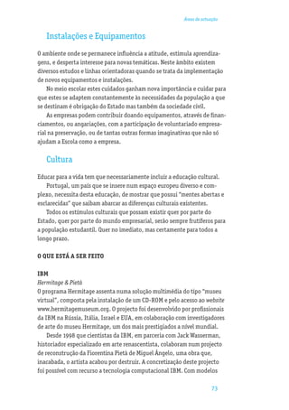 Áreas de actuação


   Instalações e Equipamentos
O ambiente onde se permanece inﬂuência a atitude, estimula aprendiza-
gens, e desperta interesse para novas temáticas. Neste âmbito existem
diversos estudos e linhas orientadoras quando se trata da implementação
de novos equipamentos e instalações.
    No meio escolar estes cuidados ganham nova importância e cuidar para
que estes se adaptem constantemente às necessidades da população a que
se destinam é obrigação do Estado mas também da sociedade civil.
    As empresas podem contribuir doando equipamentos, através de ﬁnan-
ciamentos, ou angariações, com a participação de voluntariado empresa-
rial na preservação, ou de tantas outras formas imaginativas que não só
ajudam a Escola como a empresa.

   Cultura
Educar para a vida tem que necessariamente incluir a educação cultural.
    Portugal, um país que se insere num espaço europeu diverso e com-
plexo, necessita desta educação, de mostrar que possui “mentes abertas e
esclarecidas” que saibam abarcar as diferenças culturais existentes.
    Todos os estímulos culturais que possam existir quer por parte do
Estado, quer por parte do mundo empresarial, serão sempre frutíferos para
a população estudantil. Quer no imediato, mas certamente para todos a
longo prazo.

O QUE ESTÁ A SER FEITO

IBM
Hermitage & Pietà
O programa Hermitage assenta numa solução multimédia do tipo “museu
virtual”, composta pela instalação de um CD-ROM e pelo acesso ao website
www.hermitagemuseum.org. O projecto foi desenvolvido por proﬁssionais
da IBM na Rússia, Itália, Israel e EUA, em colaboração com investigadores
de arte do museu Hermitage, um dos mais prestigiados a nível mundial.
    Desde 1998 que cientistas da IBM, em parceria com Jack Wasserman,
historiador especializado em arte renascentista, colaboram num projecto
de reconstrução da Fiorentina Pietà de Miguel Ângelo, uma obra que,
inacabada, o artista acabou por destruir. A concretização deste projecto
foi possível com recurso a tecnologia computacional IBM. Com modelos

                                                                      73
 