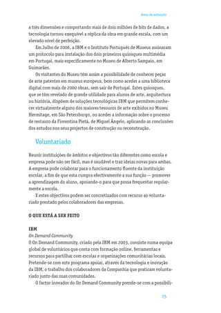 Áreas de actuação


a três dimensões e comportando mais de dois milhões de bits de dados, a
tecnologia tornou exequível a réplica da obra em grande escala, com um
elevado nível de perfeição.
    Em Julho de 2006, a IBM e o Instituto Português de Museus assinaram
um protocolo para instalação dos dois primeiros quiosques multimédia
em Portugal, mais especiﬁcamente no Museu de Alberto Sampaio, em
Guimarães.
    Os visitantes do Museu têm assim a possibilidade de conhecer peças
de arte patentes em museus europeus, bem como aceder a uma biblioteca
digital com mais de 2000 obras, sem sair de Portugal. Estes quiosques,
que se têm revelado de grande utilidade para alunos de arte, arquitectura
ou história, dispõem de soluções tecnológicas IBM que permitem conhe-
cer virtualmente alguns dos maiores tesouros de arte exibidos no Museu
Hermitage, em São Petersburgo, ou aceder a informação sobre o processo
de restauro da Fiorentina Pietà, de Miguel Ângelo, aplicando as conclusões
dos estudos nos seus projectos de construção ou reconstrução.

   Voluntariado
Reunir instituições de âmbitos e objectivos tão diferentes como escola e
empresa pode não ser fácil, mas é saudável e traz ideias novas para ambas.
A empresa pode colaborar para o funcionamento ﬂuente da instituição
escolar, a ﬁm de que esta cumpra efectivamente a sua função — promover
a aprendizagem do aluno, apoiando-o para que possa frequentar regular-
mente a escola.
    E estes objectivos podem ser concretizados com recurso ao volunta-
riado prestado pelos colaboradores das empresas.

O QUE ESTÁ A SER FEITO

IBM
On Demand Community
O On Demand Community, criado pela IBM em 2003, consiste numa equipa
global de voluntários que conta com formação online, ferramentas e
recursos para partilhar com escolas e organizações comunitárias locais.
Pretende-se com este programa apoiar, através da tecnologia e inovação
da IBM, o trabalho dos colaboradores da Companhia que praticam volunta-
riado junto das suas comunidades.
    O factor inovador do On Demand Community prende-se com a possibili-

                                                                      75
 