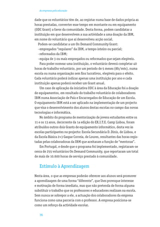 As empresas pela educação


dade que os voluntários têm de, ao registar numa base de dados própria as
horas prestadas, converter esse tempo em montante ou em equipamento
(ODC Grant) a favor da comunidade. Desta forma, podem candidatar a
instituição em que desenvolvem a sua actividade a uma doação da IBM,
em nome do voluntário que aí desenvolveu acção social.
   Podem-se candidatar a um On Demand Community Grant:
   · empregados “regulares” da IBM, a tempo inteiro ou parcial;
   · reformados da IBM;
   · equipa de 3 ou mais empregados ou reformados que sejam elegíveis.
     Para poder nomear uma instituição, o voluntário deverá completar 40
horas de trabalho voluntário, por um período de 5 meses (8h/mês), numa
escola ou numa organização sem ﬁns lucrativos, elegíveis para o efeito.
Cada voluntário poderá indicar apenas uma instituição por ano e cada
instituição apenas poderá receber um Grant anual.
     Um caso de aplicação da iniciativa ODC à área da Educação foi a doação
de equipamentos, em resultado do trabalho voluntário de colaboradores
IBM numa Associação de Pais e Encarregados de Educação de um Escola.
O equipamento IBM está a ser aplicado na implementação de um projecto
que visa o desenvolvimento dos alunos destas escolas no campo das novas
tecnologias e informática.
     No âmbito do programa de mentorização de jovens estudantes entre os
11 e os 13 anos, decorrente da 1a edição do EX.I.T.E. Camp Lisboa, foram
atribuídos outros dois Grants de equipamento informático, desta vez às
escolas participantes no projecto: Escola Secundária D. Dinis, de Lisboa, e
da Escola Básica 2+3 Gaspar Correia, de Loures, resultantes das horas regis-
tadas pelas colaboradoras da IBM que aceitaram a função de “mentoras”.
     Em Portugal, e desde que o programa foi implementado, registaram-se
cerca de 255 voluntários On Demand Community, que reportaram um total
de mais de 10.600 horas de serviço prestado à comunidade.

   Estímulo à Aprendizagem
Nesta área, o que as empresas poderão oferecer aos alunos será promover
a aprendizagem de uma forma “diferente”, que lhes provoque interesse
e motivação de forma imediata, mas que não pretenda de forma alguma
substituir o trabalho que os professores e educadores realizam na escola.
Sem nunca se sobrepor a ele, a actuação dos colaboradores da empresa
funciona como uma parceria com o professor. A empresa posiciona-se
como um reforço da actividade escolar.

   76
 