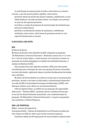 Áreas de actuação


     A contribuição da empresa pode ser feita a nível interno ou externo
à escola, o que em termos práticos signiﬁca, entre outros:
   · promover visitas de estudo dos alunos à empresa, satisfazendo a curio-
     sidade habitual, em todas as faixas etárias, em relação a um universo
     ao qual um dia esperam pertencer;
   · incentivar a criação de programas de mentorização de estudantes por
     parte dos colaboradores;
   · partilhar o conhecimento através de seminários, conferências,
     workshops, entre outros, sobre temas do programa escolar ou com
     especial interesse para os alunos;

O QUE ESTÁ A SER FEITO

BES
No Banco da Escola
No Banco da Escola é uma iniciativa do BES, integrada no programa
“Da Matemática à Literacia Financeira”. Destinada a alunos do 3º e 4º anos
do 1º ciclo do ensino básico, a nível nacional, esta iniciativa consiste na
promoção de sessões pedagógicas no âmbito da actividade ﬁnanceira, a
realizar em Balcões do BES.
    Estas sessões têm como objectivo envolver o BES junto das escolas
contribuindo para a formação de uma nova geração de jovens consumido-
res mais informados, explicando alguns conceitos fundamentais da relação
com o dinheiro.
    No Banco da Escola destina-se a todas as escolas que se inscrevam para
participar, através e com base na informação e calendarização disponível
nos sites do BES e da Sociedade Portuguesa de Matemática (SPM), enti-
dade que colabora com o Banco no seu desenvolvimento.
    O Banco Espírito Santo, no âmbito do seu programa de responsabili-
dade social – “Realizar MAIS”, pretende colocar a sabedoria Financeira
ao serviço do desenvolvimento sustentável, com a implementação do
programa “Da Matemática à Literacia Financeira”, no qual se enquadram
esta iniciativa e o Prémio Pitágoras.

IBM e BP PORTUGAL
EWeek – Semana da Engenharia
O programa Eweek – Semana da Engenharia é um Programa mundial que
teve origem nos EUA em 1990 e que envolve inúmeras empresas.
   A primeira edição em Portugal partiu de uma iniciativa conjunta entre

                                                                       77
 