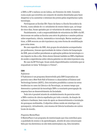 As empresas pela educação


a IBM e a BP e realizou-se em Lisboa, em Fevereiro de 2006. Consistiu
numa acção que envolveu um conjunto de sessões desenhadas para fazer
despertar e/ou aumentar o interesse dos jovens pelas engenharias e pela
tecnologia.
    Participaram as Escolas EB1 Vasco da Gama e a Escola Secundária da
Portela, numa adesão de 111 estudantes do ensino básico que, ao longo
de cinco dias, foram apoiados por 22 voluntários de ambas as empresas.
    Paralelamente, e sob a responsabilidade de voluntários da IBM e da BP,
decorreram em ambas as Escolas uma série de palestras e sessões práticas
sobre engenharia, ciência, matemática e tecnologia. Nestas sessões prá-
ticas, a IBM recorreu ao site tryscience.org como forma de sensibilização
para estas áreas.
    No caso especíﬁco da IBM, dois grupos de estudantes acompanhados
por professores, tiveram oportunidade de visitar o Centro de Computação
da IBM, para aí melhor perceberem as aplicações práticas da tecnologia e o
seu impacte no dia-a-dia. Estes alunos tiveram também na IBM a hipóteses
de aceder a experiências sobre ciência patentes no site www.tryscience.org.
    No caso da BP Portugal, foram ainda disponibilizados conteúdos que se
enquadram no tema “A Energia e o Futuro”.

IBM
TryScience
O TryScience é um programa desenvolvido pela IBM Corporation em
parceria com o New York Hall of Science e a Association of Science and
Technology Centers (ASTC). Esta iniciativa possibilita o acesso às novas
tendências no ramo da Ciência e da Tecnologia, ao mesmo tempo que
demonstra o potencial da tecnologia IBM e a constante preocupação da
empresa face ao desenvolvimento da Sociedade.
    Tudo isto é possível através do estabelecimento de parcerias entre
a IBM e centros de ciência espalhados por todo o mundo, da doação de
software e hardware, bem como do apoio ao desenvolvimento e instalação
de quiosques multimédia. O objectivo último reside em interligar o(s)
quiosque(s), virtualmente, com museus de Ciência localizados em outros
locais do mundo.

Programa MentorPlace
O MentorPlace é um programa de mentorização que visa contribuir para
a qualidade do ensino e da aprendizagem, através de uma comunicação
feita por via electrónica no site www.mentorplace.org. Esta iniciativa

   78
 