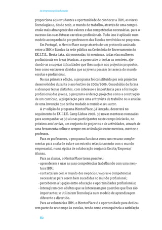 As empresas pela educação


proporciona aos estudantes a oportunidade de conhecer a IBM, as novas
Tecnologias e, desde cedo, o mundo do trabalho, através de uma compre-
ensão mais abrangente dos valores e das competências necessárias, para o
sucesso das suas futuras carreiras proﬁssionais. Tudo isso é aplicado num
modelo acompanhado por professores das Escolas envolvidas no programa.
     Em Portugal, o MentorPlace surge através de um protocolo assinado
entre a IBM e Escolas da rede pública na Cerimónia de Encerramento do
EX.I.T.E.. Nesta data, são nomeadas 30 mentoras, todas elas mulheres
proﬁssionais em áreas técnicas, a quem cabe orientar as mentees, aju-
dando-as a superar diﬁculdades que lhes surjam nos projectos propostos,
bem como esclarecer dúvidas que as jovens possam ter acerca do mundo
escolar e proﬁssional.
     Na sua primeira edição, o programa foi constituído por seis projectos
desenvolvidos durante o ano lectivo de 2005/2006. Concebidos de forma
a abranger temas distintos, com interesse e importância para a formação
proﬁssional das jovens, o programa endereça projectos como a construção
de um currículo, a preparação para uma entrevista de trabalho ou a análise
de uma invenção que tenha mudado o mundo e seu autor.
     A 2ª edição do programa MentorPlace, já lançada, decorrerá no
seguimento do EX.I.T.E. Camp Lisboa 2006. 30 novas mentoras nomeadas
para acompanhar as 30 alunas participantes neste campo iniciarão, no
próximo ano lectivo, um conjunto de projectos e de actividades, através de
uma ferramenta online e sempre em articulação entre mentora, mentee e
professor.
     Para os professores, o programa funciona como um recurso comple-
mentar para a sala de aula e um estreito relacionamento com o mundo
empresarial, numa óptica de colaboração conjunta Escola/Empresa/
Alunas.
     Para as alunas, o MentorPlace torna possível:
   · aprenderem a usar as suas competências trabalhando com uma men-
     tora IBM;
   · contactarem com o mundo dos negócios, valores e competências
     necessárias para serem bem sucedidas no mundo proﬁssional;
   · perceberem a ligação entre educação e oportunidades proﬁssionais;
   · interagirem com adultos que se interessam por questões que lhes são
     importantes; e utilizarem Tecnologia num modelo de aprendizagem
     diferente e divertido.
     Para as voluntárias IBM, o MentorPlace é a oportunidade para dedica-
rem parte do seu tempo às escolas, tendo como consequência a satisfação

   80
 