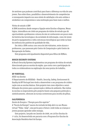 Áreas de actuação


de sentirem que puderam contribuir para fazer a diferença na vida de uma
jovem. Para além disso, possibilita o desenvolvimento de competências
e consequente impacte nos seus níveis de satisfação e de auto-estima e
estabelece um compromisso e uma motivação para fazer mais e melhor.

Visitas de estudo à IBM
A IBM incentivou desde sempre a ligação entre Escolas e Empresa. Nessa
lógica, intensiﬁcou em 2000 um programa de visitas de estudo que dá
oportunidade a professores e alunos de não só conhecerem um pouco mais
da história das tecnologias e da sociedade de informação, como de verem
de perto equipamentos e infra-estruturas tecnológicas que estão na base
da melhoria dos padrões de qualidade de vida.
    Em 2005 a IBM contou com cerca de 500 visitantes, entre alunos e
professores, que passaram pelo Centro de Computação e pelo Centro de
Recuperação de Dados.
    Este programa está igualmente disponível para ﬁlhos de IBMers.

BOSCH SECURITY SYSTEMS
A Bosch Security Systems implementou um programa de visitas de estudo
direccionado para as escolas da região, que conta com a participação de
todos os colaboradores na explicação dos seus postos de trabalho.

BP PORTUGAL
HSSE nas Escolas
O Departamento de HSSE&Q – Health, Security, Safety, Environment &
Quality da BP Portugal tem vindo a desenvolver o seu programa de colabo-
ração com as escolas básicas. Este projecto tem como objectivo a sensi-
bilização dos jovens para a preservação e defesa do ambiente. Nas visitas
às escolas os responsáveis pelo projecto fazem uma pequena prelecção e,
simbolicamente, oferecem às turmas contentores para recolha de pilhas.

GALPENERGIA
Escola da Energia e “Energia para Eco-repórter”
A “Escola da Energia” nasceu da vontade da Galp abrir no seu Museu
virtual “Vidas –Galp”, uma porta para o futuro: onde todas as crianças e
jovens possam aprender sobre energia.
    Este projecto, lançado em Janeiro de 2006, em 30 Eco-Escolas do
1º ciclo, foi desenvolvido em parceria com o Programa Eco-Escolas da
Associação Bandeira Azul da Europa.

                                                                       81
 