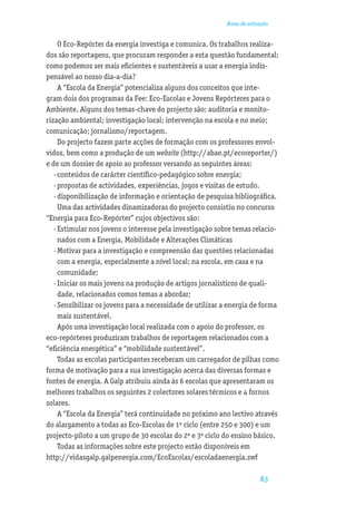Áreas de actuação


     O Eco-Repórter da energia investiga e comunica. Os trabalhos realiza-
dos são reportagens, que procuram responder a esta questão fundamental:
como podemos ser mais eﬁcientes e sustentáveis a usar a energia indis-
pensável ao nosso dia-a-dia?
     A “Escola da Energia” potencializa alguns dos conceitos que inte-
gram dois dos programas da Fee: Eco-Escolas e Jovens Repórteres para o
Ambiente. Alguns dos temas-chave do projecto são: auditoria e monito-
rização ambiental; investigação local; intervenção na escola e no meio;
comunicação; jornalismo/reportagem.
     Do projecto fazem parte acções de formação com os professores envol-
vidos, bem como a produção de um website (http://abae.pt/ecoreporter/)
e de um dossier de apoio ao professor versando as seguintes áreas:
   · conteúdos de carácter cientíﬁco-pedagógico sobre energia;
   · propostas de actividades, experiências, jogos e visitas de estudo.
   · disponibilização de informação e orientação de pesquisa bibliográﬁca.
     Uma das actividades dinamizadoras do projecto consistiu no concurso
“Energia para Eco-Repórter” cujos objectivos são:
   · Estimular nos jovens o interesse pela investigação sobre temas relacio-
     nados com a Energia, Mobilidade e Alterações Climáticas
   · Motivar para a investigação e compreensão das questões relacionadas
     com a energia, especialmente a nível local: na escola, em casa e na
     comunidade;
   · Iniciar os mais jovens na produção de artigos jornalísticos de quali-
     dade, relacionados comos temas a abordar;
   · Sensibilizar os jovens para a necessidade de utilizar a energia de forma
     mais sustentável.
     Após uma investigação local realizada com o apoio do professor, os
eco-repórteres produziram trabalhos de reportagem relacionados com a
“eﬁciência energética” e “mobilidade sustentável”.
     Todas as escolas participantes receberam um carregador de pilhas como
forma de motivação para a sua investigação acerca das diversas formas e
fontes de energia. A Galp atribuiu ainda às 6 escolas que apresentaram os
melhores trabalhos os seguintes 2 colectores solares térmicos e 4 fornos
solares.
     A “Escola da Energia” terá continuidade no próximo ano lectivo através
do alargamento a todas as Eco-Escolas de 1º ciclo (entre 250 e 300) e um
projecto-piloto a um grupo de 30 escolas do 2º e 3º ciclo do ensino básico.
     Todas as informações sobre este projecto estão disponíveis em
http://vidasgalp.galpenergia.com/EcoEscolas/escoladaenergia.swf

                                                                        83
 