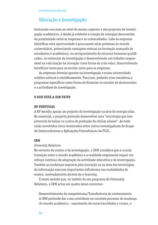 As empresas pela educação


   Educação e Investigação
Centrando-nos mais ao nível do ensino superior e dos projectos de investi-
gação académicos, é desde já evidente a criação de sinergias decorrentes
da proximidade entre as empresas e as universidades. Cabe às empresas
identiﬁcar esta oportunidade e procurarem estar próximas do mundo
universitário, potenciando vantagens mútuas na formação avançada de
estudantes e académicos, no enriquecimento de recursos humanos qualiﬁ-
cados, no estimular da investigação e desenvolvendo um trabalho respon-
sável na valorização da inovação como forma de criar valor, desenvolvendo
benefícios tanto para as escolas como para as empresas.
    As empresas deverão apostar na investigação e numa universidade
criativa cultural e cientiﬁcamente. Para isso, poderão criar iniciativas e
programas especíﬁcos como forma de ﬁnanciar os estudos de doutorandos
e a actividade de investigação.

O QUE ESTÁ A SER FEITO

BP PORTUGAL
A BP decidiu apoiar um projecto de investigação na área da energia solar.
No essencial, o projecto pretende desenvolver uma “tecnologia que tem
potencial de baixar os custos de produção de células solares”. Ao todo
estão envolvidos cinco doutorados entre outros investigadores do Grupo
de Semicondutores e Aplicações Fotovoltaicas da FCUL.

IBM
University Relations
Na vertente do ensino e da investigação, a IBM considera que a crucial
transição entre o mundo académico e a realidade empresarial requer um
esforço contínuo de adaptação da actividade educativa e de investigação.
Também as mudanças impostas pela inovação no na área das tecnologias
da informação exercem importantes inﬂuências nas modalidades de
ensino, nomeadamente através do e-learning.
    É neste sentido que, no âmbito do seu programa de University
Relations, a IBM actua em quatro áreas concretas:

  · Desenvolvimento de competências/Transferência de conhecimento
    A IBM pretende dar o seu contributo no constate processo de mudança
    do mundo académico – nascimento de novas faculdades e cursos, e

   84
 