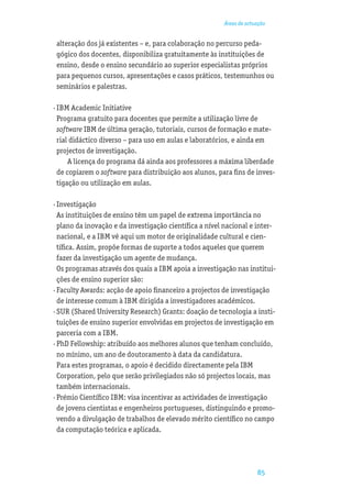 Áreas de actuação


 alteração dos já existentes – e, para colaboração no percurso peda-
 gógico dos docentes, disponibiliza gratuitamente às instituições de
 ensino, desde o ensino secundário ao superior especialistas próprios
 para pequenos cursos, apresentações e casos práticos, testemunhos ou
 seminários e palestras.

· IBM Academic Initiative
  Programa gratuito para docentes que permite a utilização livre de
  software IBM de última geração, tutoriais, cursos de formação e mate-
  rial didáctico diverso – para uso em aulas e laboratórios, e ainda em
  projectos de investigação.
      A licença do programa dá ainda aos professores a máxima liberdade
  de copiarem o software para distribuição aos alunos, para ﬁns de inves-
  tigação ou utilização em aulas.

· Investigação
  As instituições de ensino têm um papel de extrema importância no
  plano da inovação e da investigação cientíﬁca a nível nacional e inter-
  nacional, e a IBM vê aqui um motor de originalidade cultural e cien-
  tíﬁca. Assim, propõe formas de suporte a todos aqueles que querem
  fazer da investigação um agente de mudança.
  Os programas através dos quais a IBM apoia a investigação nas institui-
  ções de ensino superior são:
· Faculty Awards: acção de apoio ﬁnanceiro a projectos de investigação
  de interesse comum à IBM dirigida a investigadores académicos.
· SUR (Shared University Research) Grants: doação de tecnologia a insti-
  tuições de ensino superior envolvidas em projectos de investigação em
  parceria com a IBM.
· PhD Fellowship: atribuído aos melhores alunos que tenham concluído,
  no mínimo, um ano de doutoramento à data da candidatura.
  Para estes programas, o apoio é decidido directamente pela IBM
  Corporation, pelo que serão privilegiados não só projectos locais, mas
  também internacionais.
· Prémio Cientíﬁco IBM: visa incentivar as actividades de investigação
  de jovens cientistas e engenheiros portugueses, distinguindo e promo-
  vendo a divulgação de trabalhos de elevado mérito cientíﬁco no campo
  da computação teórica e aplicada.




                                                                     85
 