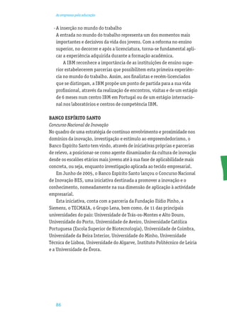 As empresas pela educação


  · A inserção no mundo do trabalho
    A entrada no mundo do trabalho representa um dos momentos mais
    importantes e decisivos da vida dos jovens. Com a reforma no ensino
    superior, no decorrer e após a licenciatura, torna-se fundamental apli-
    car a experiência adquirida durante a formação académica.
        A IBM reconhece a importância de as instituições de ensino supe-
    rior estabelecerem parcerias que possibilitem esta primeira experiên-
    cia no mundo do trabalho. Assim, aos ﬁnalistas e recém-licenciados
    que se distingam, a IBM propõe um ponto de partida para a sua vida
    proﬁssional, através da realização de encontros, visitas e de um estágio
    de 6 meses num centro IBM em Portugal ou de um estágio internacio-
    nal nos laboratórios e centros de competência IBM.

BANCO ESPÍRITO SANTO
Concurso Nacional de Inovação
No quadro de uma estratégia de contínuo envolvimento e proximidade nos
domínios da inovação, investigação e estímulo ao empreendedorismo, o
Banco Espírito Santo tem vindo, através de iniciativas próprias e parcerias
de relevo, a posicionar-se como agente dinamizador da cultura de inovação
desde os escalões etários mais jovens até à sua fase de aplicabilidade mais
concreta, ou seja, enquanto investigação aplicada ao tecido empresarial.
    Em Junho de 2005, o Banco Espírito Santo lançou o Concurso Nacional
de Inovação BES, uma iniciativa destinada a promover a inovação e o
conhecimento, nomeadamente na sua dimensão de aplicação à actividade
empresarial.
    Esta iniciativa, conta com a parceria da Fundação Ilídio Pinho, a
Siemens, o TECMAIA, o Grupo Lena, bem como, de 11 das principais
universidades do país: Universidade de Trás-os-Montes e Alto Douro,
Universidade do Porto, Universidade de Aveiro, Universidade Católica
Portuguesa (Escola Superior de Biotecnologia), Universidade de Coimbra,
Universidade da Beira Interior, Universidade do Minho, Universidade
Técnica de Lisboa, Universidade do Algarve, Instituto Politécnico de Leiria
e a Universidade de Évora.




   86
 