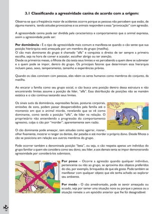 10
3.1 Classificando a agressividade canina de acordo com a origem:
Observa-se que a freqüência maior de acidentes ocorre porque as pessoas não percebem que estão, de
alguma maneira, tendo atitudes provocativas e os animais respondem a essa “provocação” com agressão.
A agressividade canina pode ser dividida pela característica e comportamento que o animal expressa,
assim a agressividade pode ser:
Por dominância - É o tipo de agressividade mais comum e manifesta-se quando o cão sente que sua
posição hierárquica está ameaçada por um membro do grupo (matilha).
O cão mais dominante do grupo é chamado “alfa” e conquista o direito de ter sempre a primeira
escolha, seja na hora de comer e acasalar, escolher abrigo ou ter atenção.
Desde os primeiros meses, o filhote de cão testa seus limites e vai percebendo a quem deve se submeter
e a quem pode se impor, dentro do grupo. Os principais fatores que determinam essa hierarquia
incluem peso, sexo, temperamento, tamanho e experiências prévias.
Quando os cães convivem com pessoas, eles vêem os seres humanos como membros do conjunto, da
matilha.
Ao encarar a família como seu grupo social, o cão busca uma posição dentro dessa estrutura e não
encontrando limites assume a posição de líder, “alfa”. Essa distribuição de posições não se mantém
estática e o cão continua testando seus limites.
Os sinais sutis da dominância, expressões faciais, posturas corporais,
emissões de sons, podem passar desapercebidos pela família até o
momento em que o animal morde, revelando que se vê como
dominante, como tendo a posição “alfa”, de líder na relação. O
proprietário não entendendo a progressão do comportamento
agressivo, culpa o cão por “morder”, aparentemente sem razão.
O cão dominante pode ameaçar, tem atitudes como agarrar, rosnar,
olhar fixamente, mostrar e ranger os dentes, dar patadas e até morder o próprio dono. Desde filhote o
cão se posiciona em relação aos outros membros do grupo.
Pode ocorrer também a denominada posição “beta”, ou seja, o cão respeita apenas um indivíduo do
grupo familiar a quem ele considera como seu dono, seu líder, e aos demais tenta se impor demonstrando
agressividade por considerá-los submissos.
Por posse – Ocorre a agressão quando qualquer indivíduo,
pertencente ou não ao grupo, se aproxima dos objetos preferidos
do cão, por exemplo, brinquedos de que ele goste. Pode também se
manifestar com qualquer objeto que ele tenha achado ao explorar
seu ambiente.
Por medo - O cão amedrontado, pode se sentir ameaçado ou
acuado, seja por temer uma situação nova ou porque a pessoa ou a
situação remete a um episódio anterior que lhe foi desagradável.
 