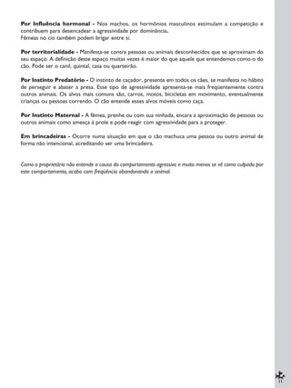 11
Por Influência hormonal - Nos machos, os hormônios masculinos estimulam a competição e
contribuem para desencadear a agressividade por dominância.
Fêmeas no cio também podem brigar entre si.
Por territorialidade - Manifesta-se contra pessoas ou animais desconhecidos que se aproximam do
seu espaço. A definição deste espaço muitas vezes é maior do que aquele que entendemos como o do
cão. Pode ser o canil, quintal, casa ou quarteirão.
Por Instinto Predatório - O instinto de caçador, presente em todos os cães, se manifesta no hábito
de perseguir e abater a presa. Esse tipo de agressividade apresenta-se mais freqüentemente contra
outros animais. Os alvos mais comuns são, carros, motos, bicicletas em movimento, eventualmente
crianças ou pessoas correndo. O cão entende esses alvos móveis como caça.
Por Instinto Maternal - A fêmea, prenhe ou com sua ninhada, encara a aproximação de pessoas ou
outros animais como ameaça à prole e pode reagir com agressividade para a proteger.
Em brincadeiras - Ocorre numa situação em que o cão machuca uma pessoa ou outro animal de
forma não intencional, acreditando ser uma brincadeira.
Como o proprietário não entende a causa do comportamento agressivo e muito menos se vê como culpado por
este comportamento, acaba com freqüência abandonando o animal.
 