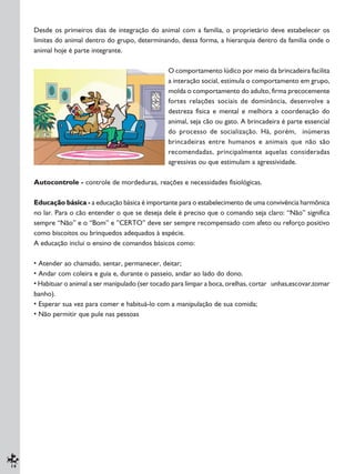 14
Desde os primeiros dias de integração do animal com a família, o proprietário deve estabelecer os
limites do animal dentro do grupo, determinando, dessa forma, a hierarquia dentro da família onde o
animal hoje é parte integrante.
O comportamento lúdico por meio da brincadeira facilita
a interação social, estimula o comportamento em grupo,
molda o comportamento do adulto, firma precocemente
fortes relações sociais de dominância, desenvolve a
destreza física e mental e melhora a coordenação do
animal, seja cão ou gato. A brincadeira é parte essencial
do processo de socialização. Há, porém, inúmeras
brincadeiras entre humanos e animais que não são
recomendadas, principalmente aquelas consideradas
agressivas ou que estimulam a agressividade.
Autocontrole - controle de mordeduras, reações e necessidades fisiológicas.
Educação básica - a educação básica é importante para o estabelecimento de uma convivência harmônica
no lar. Para o cão entender o que se deseja dele é preciso que o comando seja claro: “Não” significa
sempre “Não” e o “Bom” e ”CERTO” deve ser sempre recompensado com afeto ou reforço positivo
como biscoitos ou brinquedos adequados à espécie.
A educação inclui o ensino de comandos básicos como:
• Atender ao chamado, sentar, permanecer, deitar;
• Andar com coleira e guia e, durante o passeio, andar ao lado do dono.
• Habituar o animal a ser manipulado (ser tocado para limpar a boca, orelhas, cortar unhas,escovar,tomar
banho).
• Esperar sua vez para comer e habituá-lo com a manipulação de sua comida;
• Não permitir que pule nas pessoas
 