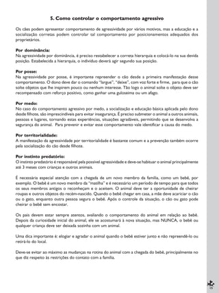 15
5. Como controlar o comportamento agressivo
Os cães podem apresentar comportamento de agressividade por vários motivos, mas a educação e a
socialização corretas podem controlar tal comportamento por posicionamentos adequados dos
proprietários.
Por dominância:
Na agressividade por dominância, é preciso restabelecer a correta hierarquia e colocá-lo na sua devida
posição. Estabelecida a hierarquia, o indivíduo deverá agir segundo sua posição.
Por posse:
Na agressividade por posse, é importante repreender o cão desde a primeira manifestação desse
comportamento. O dono deve dar o comando “largue”, “deixe”, com voz forte e firme, para que o cão
solte objetos que lhe inspirem pouco ou nenhum interesse. Tão logo o animal solte o objeto deve ser
recompensado com reforço positivo, como ganhar uma guloseima ou um afago.
Por medo:
No caso do comportamento agressivo por medo, a socialização e educação básica aplicada pelo dono
desde filhote, são imprescindíveis para evitar insegurança. É preciso submeter o animal a outros animais,
pessoas e lugares, tornando estas experiências, situações agradáveis, permitindo que se desenvolva a
segurança do animal. Para prevenir e evitar esse comportamento vale identificar a causa do medo.
Por territorialidade:
A manifestação da agressividade por territorialidade é bastante comum e a prevenção também ocorre
pela socialização do cão desde filhote.
Por instinto predatório:
O instinto predatório é responsável pela possível agressividade e deve-se habituar o animal principalmente
até 3 meses com crianças e outros animais.
É necessária especial atenção com a chegada de um novo membro da família, como um bebê, por
exemplo. O bebê é um novo membro da “matilha” e é necessário um período de tempo para que todos
os seus membros antigos o reconheçam e o aceitem. O animal deve ter a oportunidade de cheirar
roupas e outros objetos do recém-nascido. Quando o bebê chegar em casa, a mãe deve acariciar o cão
ou o gato, enquanto outra pessoa segura o bebê. Após o controle da situação, o cão ou gato pode
cheirar o bebê sem encostar.
Os pais devem estar sempre atentos, avaliando o comportamento do animal em relação ao bebê.
Depois da curiosidade inicial do animal, ele se acostumará à nova situação, mas NUNCA, o bebê ou
qualquer criança deve ser deixada sozinha com um animal.
Uma dica importante é: elogiar e agradar o animal quando o bebê estiver junto e não repreendê-lo ou
retirá-lo do local.
Deve-se evitar ao máximo as mudanças na rotina do animal com a chegada do bebê, principalmente no
que diz respeito às restrições do contato com a família.
 