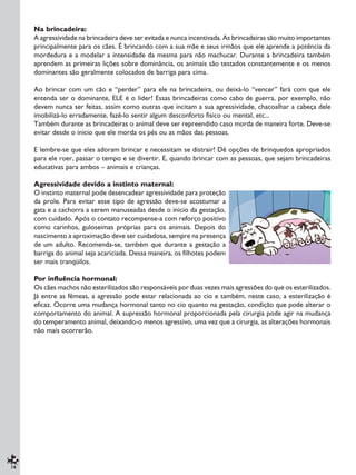 16
Na brincadeira:
A agressividade na brincadeira deve ser evitada e nunca incentivada. As brincadeiras são muito importantes
principalmente para os cães. É brincando com a sua mãe e seus irmãos que ele aprende a potência da
mordedura e a modelar a intensidade da mesma para não machucar. Durante a brincadeira também
aprendem as primeiras lições sobre dominância, os animais são testados constantemente e os menos
dominantes são geralmente colocados de barriga para cima.
Ao brincar com um cão e “perder” para ele na brincadeira, ou deixá-lo “vencer” fará com que ele
entenda ser o dominante, ELE é o líder! Essas brincadeiras como cabo de guerra, por exemplo, não
devem nunca ser feitas, assim como outras que incitam a sua agressividade, chacoalhar a cabeça dele
imobilizá-lo erradamente, fazê-lo sentir algum desconforto físico ou mental, etc...
Também durante as brincadeiras o animal deve ser repreendido caso morda de maneira forte. Deve-se
evitar desde o inicio que ele morda os pés ou as mãos das pessoas.
E lembre-se que eles adoram brincar e necessitam se distrair! Dê opções de brinquedos apropriados
para ele roer, passar o tempo e se divertir. E, quando brincar com as pessoas, que sejam brincadeiras
educativas para ambos – animais e crianças.
Agressividade devido a instinto maternal:
O instinto maternal pode desencadear agressividade para proteção
da prole. Para evitar esse tipo de agressão deve-se acostumar a
gata e a cachorra a serem manuseadas desde o início da gestação,
com cuidado. Após o contato recompense-a com reforço positivo
como carinhos, guloseimas próprias para os animais. Depois do
nascimento a aproximação deve ser cuidadosa, sempre na presença
de um adulto. Recomenda-se, também que durante a gestação a
barriga do animal seja acariciada. Dessa maneira, os filhotes podem
ser mais tranqüilos.
Por influência hormonal:
Os cães machos não esterilizados são responsáveis por duas vezes mais agressões do que os esterilizados.
Já entre as fêmeas, a agressão pode estar relacionada ao cio e também, neste caso, a esterilização é
eficaz. Ocorre uma mudança hormonal tanto no cio quanto na gestação, condição que pode alterar o
comportamento do animal. A supressão hormonal proporcionada pela cirurgia pode agir na mudança
do temperamento animal, deixando-o menos agressivo, uma vez que a cirurgia, as alterações hormonais
não mais ocorrerão.
 