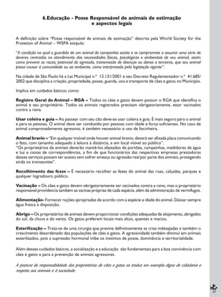 17
6.Educação - Posse Responsável de animais de estimação
e aspectos legais
A definição sobre “Posse responsável de animais de estimação” descrita pela World Society for the
Protetion of Animal – WSPA estipula:
“A condição na qual o guardião de um animal de companhia aceita e se compromete a assumir uma série de
deveres centrados no atendimento das necessidades físicas, psicológicas e ambientais de seu animal, assim
como prevenir os riscos; potencial de agressão, transmissão de doenças ou danos a terceiros, que seu animal
possa causar à comunidade ou ao ambiente, como interpretado pela legislação vigente”.
Na cidade de São Paulo há a Lei Municipal n.º 13.131/2001 e seu Decreto Regulamentador n.º 41.685/
2002 que disciplina a criação, propriedade, posse, guarda, uso e transporte de cães e gatos no Município.
Implica em cuidados básicos como:
Registro Geral do Animal – RGA – Todos os cães e gatos devem possuir o RGA que identifica o
animal e seu proprietário. Todos os animais registrados precisam obrigatoriamente, estar vacinados
contra a raiva.
Usar coleira e guia – Ao passear com seu cão deve-se usar coleira e guia. É mais seguro para o animal
e para as pessoas. O animal deve ser conduzido por pessoas com idade e força suficientes. No caso de
animal comprovadamente agressivo, é também necessário o uso de focinheira.
Animal bravio – “Em qualquer imóvel onde houver animal bravio, deverá ser afixada placa comunicando
o fato, com tamanho adequado à leitura à distância, e em local visível ao público”.
“Os proprietários de animais deverão mantê-los afastados de portões, campainhas, medidores de água
e luz e caixas de correspondências, a fim de que funcionários das respectivas empresas prestadoras
desses serviços possam ter acesso sem sofrer ameaça ou agressão real por parte dos animais, protegendo
ainda os transeuntes”.
Recolhimento das fezes – É necessário recolher as fezes do animal das ruas, calçadas, parques e
qualquer logradouro público.
Vacinação – Os cães e gatos devem obrigatoriamente ser vacinados contra a raiva, mas o proprietário
responsável providencia também as vacinas próprias de cada espécie, além da administração de vermífugos.
Alimentação- Fornecer rações apropriadas de acordo com a espécie e idade do animal. Deixar sempre
água fresca à disposição.
Abrigo – Os proprietários de animais devem proporcionar condições adequadas de alojamento, abrigados
do sol, da chuva e do vento. Os gatos preferem locais mais altos, quentes e macios.
Esterilização – Trata-se de uma cirurgia que previne definitivamente as crias indesejadas e também o
crescimento desordenado das populações de cães e gatos. A agressividade também diminui em animais
esterilizados, pois a supressão hormonal inibe os instintos de posse, dominância e territorialidade.
Além desses cuidados básicos, a socialização e a educação são fundamentais para a boa convivência com
cães e gatos e para a prevenção de animais agressores.
A postura de responsabilidade dos proprietários de cães e gatos se traduz em exemplo digno de cidadania e
respeito aos animais e à sociedade.
 
