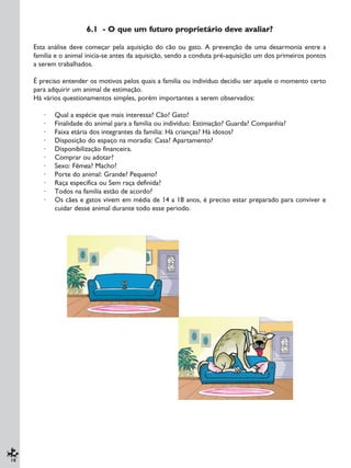 18
6.1 - O que um futuro proprietário deve avaliar?
Esta análise deve começar pela aquisição do cão ou gato. A prevenção de uma desarmonia entre a
família e o animal inicia-se antes da aquisição, sendo a conduta pré-aquisição um dos primeiros pontos
a serem trabalhados.
É preciso entender os motivos pelos quais a família ou indivíduo decidiu ser aquele o momento certo
para adquirir um animal de estimação.
Há vários questionamentos simples, porém importantes a serem observados:
· Qual a espécie que mais interessa? Cão? Gato?
· Finalidade do animal para a família ou indivíduo: Estimação? Guarda? Companhia?
· Faixa etária dos integrantes da família: Há crianças? Há idosos?
· Disposição do espaço na moradia: Casa? Apartamento?
· Disponibilização financeira.
· Comprar ou adotar?
· Sexo: Fêmea? Macho?
· Porte do animal: Grande? Pequeno?
· Raça específica ou Sem raça definida?
· Todos na família estão de acordo?
· Os cães e gatos vivem em média de 14 a 18 anos, é preciso estar preparado para conviver e
cuidar desse animal durante todo esse período.
 