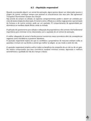 19
6.2 - Aquisição responsável
Quando se pretende adquirir um animal de estimação, alguns pontos devem ser observados quanto à
origem do animal, conhecer sempre que possível as características dos seus pais: São agressivos?
Tranqüilos? Dominantes? Gostam de crianças?
Seja através da compra ou adoção, os aspectos comportamentais podem e devem ser avaliados por
meio de testes simples de observação. A maneira como o filhote ou o adulto reage perante a aproximação
do humano e de outros animais, pode ser um exemplo. O comportamento de agressividade por
dominância se manifesta desde filhote, ainda na ninhada.
A aplicação de questionários para seleção e adequação de proprietários e dos animais é de fundamental
importância para minimizar erros relacionados com a aquisição de um animal de estimação.
A melhor adequação do animal à família previne transtornos nessa convivência além de conseqüências
negativas como mordeduras e posterior abandono.
A aquisição responsável implica em que os candidatos a proprietários de mascotes analisem todas as
questões e incluam em sua família o animal que melhor se adapte ao seu modo e estilo de vida.
A aquisição responsável propicia usufruir todos os benefícios da companhia de um cão ou de um gato.
Há relatos comprovados que essa convivência saudável minimiza tristeza, depressão e melhora
sensivelmente a qualidade de vida de crianças e idosos.
 