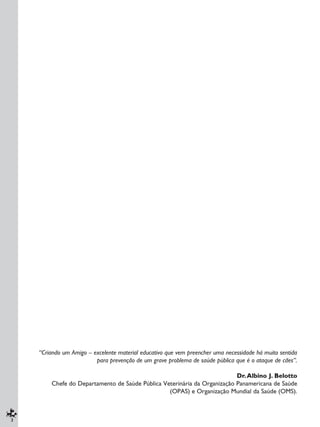 2
“Criando um Amigo – excelente material educativo que vem preencher uma necessidade há muito sentida
para prevenção de um grave problema de saúde pública que é o ataque de cães”.
Dr.Albino J. Belotto
Chefe do Departamento de Saúde Pública Veterinária da Organização Panamericana de Saúde
(OPAS) e Organização Mundial da Saúde (OMS).
 