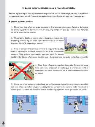 20
7. Como evitar as situações ou o risco de agressão.
Existem algumas regras básicas para se evitar a agressão de um cão ou de um gato e atenção especial ao
comportamento do animal. Esses animais podem interpretar algumas atitudes como provocativas.
É preciso cuidado e evitar:
1. Mexer com cães soltos na rua ou presos atrás de grades, portões, muros. Faz parte do instinto
do animal a guarda do território onde ele está, seja dentro de casa ou solto na rua. Portanto,
NUNCA mexa nesses animais!
2. Chegar perto de cães presos na guia: os cães presos na guia estão
também guardando alguma coisa, seja o território ou o seu dono!
Portanto, NUNCA mexa nesses animais!
3. Incitá-lo contra outros animais, provocá-lo ou puxar-lhe o rabo,
orelhas, chacoalhar a cabeça, imobilizá-lo ou fazer brincadeiras
violentas. Você gostaria que fizessem isso com você? Os animais
também não! Só que a forma que eles têm para demonstrar que não estão gostando é a mordida!
4. Olhar direta e fixamente nos olhos de um cão. Como o cão tem o
lobo como seu ancestral, ele acha que é provocação olhá-lo
diretamente nos olhos. Portanto: NUNCA olhe diretamente nos olhos
do animal.
5. Correr ou gritar quando um cão chegar perto. Permanecer imóvel como um poste, sem olhar
nos seus olhos é a melhor solução. Se você gritar ou sair correndo, o animal pode reconhecê-lo
como “presa” e, aí sim, ele vai correr atrás e morder. Fique parado! Pense que você é um poste!
 