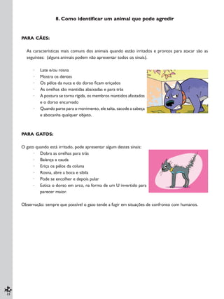 22
8. Como identificar um animal que pode agredir
PARA CÃES:
As características mais comuns dos animais quando estão irritados e prontos para atacar são as
seguintes: (alguns animais podem não apresentar todos os sinais).
· Late e/ou rosna
· Mostra os dentes
· Os pêlos da nuca e do dorso ficam eriçados
· As orelhas são mantidas abaixadas e para trás
· A postura se torna rígida, os membros mantidos afastados
e o dorso encurvado
· Quando parte para o movimento, ele salta, sacode a cabeça
e abocanha qualquer objeto.
PARA GATOS:
O gato quando está irritado, pode apresentar algum destes sinais:
· Dobra as orelhas para trás
· Balança a cauda
· Eriça os pêlos da coluna
· Rosna, abre a boca e sibila
· Pode se encolher e depois pular
· Estica o dorso em arco, na forma de um U invertido para
parecer maior.
Observação: sempre que possível o gato tende a fugir em situações de confronto com humanos.
 