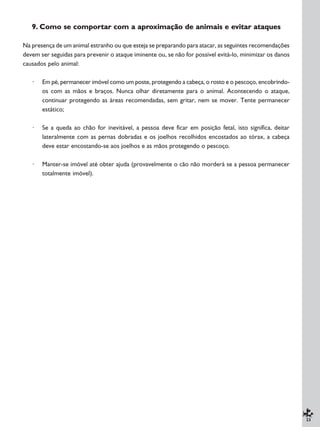 23
9. Como se comportar com a aproximação de animais e evitar ataques
Na presença de um animal estranho ou que esteja se preparando para atacar, as seguintes recomendações
devem ser seguidas para prevenir o ataque iminente ou, se não for possível evitá-lo, minimizar os danos
causados pelo animal:
· Em pé, permanecer imóvel como um poste, protegendo a cabeça, o rosto e o pescoço, encobrindo-
os com as mãos e braços. Nunca olhar diretamente para o animal. Acontecendo o ataque,
continuar protegendo as áreas recomendadas, sem gritar, nem se mover. Tente permanecer
estático;
· Se a queda ao chão for inevitável, a pessoa deve ficar em posição fetal, isto significa, deitar
lateralmente com as pernas dobradas e os joelhos recolhidos encostados ao tórax, a cabeça
deve estar encostando-se aos joelhos e as mãos protegendo o pescoço.
· Manter-se imóvel até obter ajuda (provavelmente o cão não morderá se a pessoa permanecer
totalmente imóvel).
 