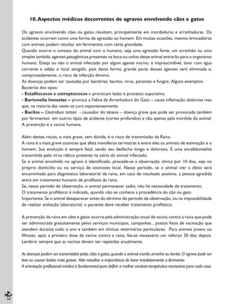 24
10.Aspectos médicos decorrentes de agravos envolvendo cães e gatos
Os agravos envolvendo cães ou gatos resultam, principalmente em mordeduras e arranhaduras. Os
acidentes ocorrem como uma forma de agressão ao homem. Em muitas ocasiões, mesmo brincadeiras
com animais podem resultar em ferimentos com certa gravidade.
Quando ocorre o contato do animal com o humano, seja uma agressão forte, um arranhão ou uma
simples lambida, agentes patogênicos presentes na boca ou unhas desse animal entrarão para o organismo
humano. Esteja ou não o animal infectado por algum agente nocivo, é imprescindível, lavar com água
corrente e sabão o local atingido, pois desta forma, grande parte desses agentes será eliminada e,
comprovadamente, o risco de infecção diminui.
As doenças podem ser causadas por bactérias, bacilos, vírus, parasitas e fungos. Alguns exemplos:
Bactérias dos tipos:
- Estafilococos e estreptococos – provocam lesão e processo supurativo.
- Bartonella henselae – provoca a Febre da Arranhadura do Gato – causa inflamação dolorosa mas
que, na maioria das vezes se cura espontaneamente.
- Bacilos – Clostridium tettani - causador do tétano – doença grave que pode ser provocada também
por ferimentos em outros tipos de acidente (cortes profundos) e não apenas pela mordida do animal.
A prevenção é a vacina humana.
Além destes riscos, o mais grave, sem dúvida, é o risco de transmissão da Raiva.
A raiva é a mais grave zoonose que afeta mamíferos terrestres e entre eles os animais de estimação e o
homem. Sua evolução é sempre fatal, sendo seu desfecho longo e doloroso. É uma encefalomielite
transmitida pelo vírus rábico presente na saliva do animal infectado.
Se o animal envolvido no agravo é identificado, procede-se a observação clínica por 10 dias, seja no
próprio domicílio ou no serviço de zoonoses local. Nesse período, se o animal vier a óbito será
encaminhado para diagnóstico laboratorial de raiva, em caso de resultado positivo, a pessoa agredida
entra em tratamento humano de profilaxia da raiva.
Se, nesse período de observação, o animal permanecer sadio, não há necessidade de tratamento.
O tratamento profilático é indicado, quando não se conhece a procedência do cão ou gato.
Importante: Se o animal desaparecer antes do término do período de observação, ou na impossibilidade
de realizar avaliação laboratorial, o paciente deve receber tratamento profilático.
A prevenção da raiva em cães e gatos ocorre pela administração anual de vacina contra a raiva que pode
ser administrada gratuitamente pelos serviços municipais, campanhas , postos fixos de vacinação que
atendem durante todo o ano e também em clínicas veterinárias particulares. Para animais jovens ou
filhotes, após a primeira dose da vacina contra a raiva, faz-se necessário um reforço 30 dias depois.
Lembrar sempre que as vacinas devem ser repetidas anualmente.
As doenças podem ser transmitidas pelos cães e gatos,quando o animal morde,arranha ou lambe.O agravo pode ser
leve ou causar lesões mais graves. Vale ressaltar a importância de lavar imediatamente o ferimento.
A orientação profissional médica é fundamental para definir a melhor conduta terapêutica necessária para cada caso.
 