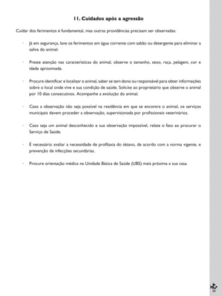 25
11. Cuidados após a agressão
Cuidar dos ferimentos é fundamental, mas outras providências precisam ser observadas:
· Já em segurança, lave os ferimentos em água corrente com sabão ou detergente para eliminar a
saliva do animal.
· Preste atenção nas características do animal, observe o tamanho, sexo, raça, pelagem, cor e
idade aproximada.
· Procure identificar e localizar o animal, saber se tem dono ou responsável para obter informações
sobre o local onde vive e sua condição de saúde. Solicite ao proprietário que observe o animal
por 10 dias consecutivos. Acompanhe a evolução do animal.
· Caso a observação não seja possível na residência em que se encontra o animal, os serviços
municipais devem proceder a observação, supervisionada por profissionais veterinários.
· Caso seja um animal desconhecido e sua observação impossível, relate o fato ao procurar o
Serviço de Saúde.
· É necessário avaliar a necessidade de profilaxia do tétano, de acordo com a norma vigente, e
prevenção de infecções secundárias.
· Procure orientação médica na Unidade Básica de Saúde (UBS) mais próxima a sua casa.
 