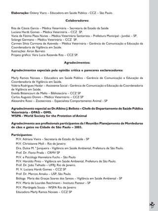 27
Elaboração: Osleny Viaro – Educadora em Saúde Pública - CCZ – São Paulo.
Colaboradores:
Rita de Cássia Garcia – Médica Veterinária – Secretaria de Estado da Saúde
Luciana Hardt Gomes – Médica Veterinária – CCZ SP.
Vania de Fátima Plaza Nunes – Médica Veterinária Sanitarista – Prefeitura Municipal - Jundiaí – SP.
Solange Germano – Médica Veterinária – CCZ SP.
Carmen Sílvia Carmona de Azevedo – Médica Veterinária - Gerência de Comunicação e Educação da
Coordenadoria de Vigilância em Saúde.
Ilustrações: Airon Barreto
Projeto gráfico: Vera Lucia Rezende Rita – CCZ SP.
Agradecimentos:
Agradecimentos especiais pela opinião crítica e pareceres esclarecedores:
Marly Ramos Novaes – Educadora em Saúde Pública - Gerência de Comunicação e Educação da
Coordenadoria de Vigilância em Saúde.
Valéria Rodrigues Haidar – Assistente Social - Gerência de Comunicação e Educação da Coordenadoria
de Vigilância em Saúde.
Eneida Bittencourt de Mello – Bibliotecária – CCZ SP
Carlos Augusto Donini – Médico Veterinário – CCZ SP
Alexandre Rossi – Zootecnista – Especialista Comportamento Animal - SP
Agradecimento especial ao Dr.Albino J.Belloto – Chefe do Departamento de Saúde Pública
Veterinária - OPAS – OMS.
WSPA - World Society for the Protetion of Animal
Agradecimento aos profissionais participantes da I Reunião:Planejamento de Mordeduras
de cães e gatos na Cidade de São Paulo – 2003.
Participantes:
M.V. Adriana Vieira – Secretaria de Estado da Saúde - SP
M.V. Christianne Moll – Rio de Janeiro
Dra. Dulce M. ª Junqueira - Vigilância em Saúde Ambiental, Prefeitura de São Paulo.
Prof. Dr. Flavio Prada – CRMV SP
M.V. e Psicóloga Hannelore Fuchs – São Paulo
M.V. Haroldo Pinto – Vigilância em Saúde Ambiental, Prefeitura de São Paulo.
Prof. Dr. João Telhado – UFRJ, Rio de Janeiro.
M. V. Luciana Hardt Gomes – CCZ SP
Prof. Dr. Marcos Amaku – USP, São Paulo.
Bióloga Maria das Graças Soares dos Santos – Vigilância em Saúde Ambiental - SP
M.V. Maria de Lourdes Reichmann - Instituto Pasteur - SP
M.V. Mariângela Souza – WSPA Rio de Janeiro
Educadora Marly Ramos Novaes – CCZ SP
 