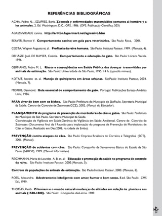 29
REFERÊNCIAS BIBLIOGRÁFICAS
ACHA, Pedro N. , SZUFRES, Boris. Zoonosis y enfermedades transmisibles comunes al hombre y a
los animales. 2. Ed. Washington, D.C.: OPS, 1986. (OPS. Publicação Científica; 503)
AGRESSIVIDADE canina. http:://arilton.hypermart.net/agressivo.htm
BEAVER, Bonnie V. Comportamento canino: um guia para veterinários. São Paulo: Roca, 2001.
COSTA, Wagner Augusto et. al. Profilaxia da raiva humana. São Paulo: Instituto Pasteur, 1999. (Manuais, 4).
DEHASSE, Joel, DE BUYSER, Colette. Comportamento e educação do gato. São Paulo: Livraria Varela,
1996.
GERMANO, Pedro M. L. Riscos e conseqüências em Saúde Pública das doenças transmitidas por
animais de estimação. São Paulo: Universidade de São Paulo, 1995. 14 fs. (apostila mimeo).
KOTAIT, Ivanete et. al. Manejo de quirópteros em áreas urbanas. SãoPaulo: Instituto Pasteur, 2003.
(Manuais, 7).
MORRIS, Desmond. Guia essencial do comportamento do gato. Portugal: Publicações Europa-América
Ltda., 1986.
PARA viver de bem com os bichos. São Paulo: Prefeitura do Município de SãoPaulo. Secretaria Municipal
da Saúde. Centro de Controle de Zoonoses(CCZ), 2002. (Manual do Educador).
PLANEJAMENTO do programa de prevenção de mordeduras de cães e gatos. São Paulo: Prefeitura
do Município de São Paulo. Secretaria Municipal da Saúde.
Coordenação de Vigilância em Saúde.Gerência de Vigilância em Saúde Ambiental. Centro de Controle de
Zoonoses (Documento final da I Reunião para implantação do programa de Prevenção de Mordeduras de
Cães e Gatos, Realizado em Dez/2003, na cidade de Embu).
PREVENÇÃO contra ataques de cães. São Paulo: Empresa Brasileira de Correios e Telégrafos (ECT),
2001. (Manual).
PREVENÇÃO de acidentes com cães. São Paulo: Companhia de Saneamento Básico do Estado de São
Paulo (SABESP), 1999. (Manual Informativo).
REICHMANN, Maria de Lourdes A. B. et. al. Educação e promoção da saúde no programa de controle
da raiva. São Paulo: Instituto Pasteur, 2000.(Manuais, 5).
Controle de populações de animais de estimação. São Paulo:Instituto Pasteur, 2000. (Manuais, 6).
ROSSI, Alexandre. Adestramento inteligente: com amor, humor e bom senso. 8.ed. São Paulo: CMS
Ed., 1999.
THOMAS, Keith. O homem e o mundo natural: mudanças de atitudes em relação às plantas e aos
animais (1500-1800). São Paulo: Companhia dasLetras, 1989.
 