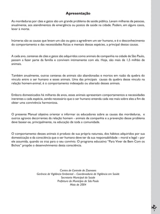 3
Apresentação
As mordeduras por cães e gatos são um grande problema de saúde pública. Levam milhares de pessoas,
anualmente, aos atendimentos de emergência ou postos de saúde na cidade. Podem, em alguns casos,
levar à morte.
Inúmeras são as causas que levam um cão ou gato a agredirem um ser humano, e é o desconhecimento
do comportamento e das necessidades físicas e mentais dessas espécies, a principal destas causas.
A cada ano, centenas de cães e gatos são adquiridos como animais de companhia na cidade de São Paulo,
passam a fazer parte da família e convivem intimamente com ela. Hoje, são mais de 1,5 milhão de
animais.
Também anualmente, outras centenas de animais são abandonadas e mortos em razão da quebra do
vínculo entre o ser humano e esses animais. Uma das principais causas da quebra desse vínculo na
relação homem-animal, é o comportamento indesejado ou alterado desses animais.
Embora domesticados há milhares de anos, esses animais apresentam comportamentos e necessidades
inerentes a cada espécie, sendo necessário que o ser humano entenda cada vez mais sobre eles a fim de
obter uma convivência harmoniosa.
O presente Manual objetiva orientar e informar os educadores sobre as causas das mordeduras, e
outros agravos decorrentes da relação homem - animais de companhia e a prevenção desse problema
deve basear-se, principalmente, na educação de toda a comunidade.
O comportamento desses animais é produto de sua própria natureza, dos hábitos adquiridos por sua
domesticação e da consciência que o ser humano deve ter da sua responsabilidade – moral e legal – por
ele assumida, quando os traz para o seu convívio. O programa educativo “Para Viver de Bem Com os
Bichos” propõe o desenvolvimento desta consciência.
Centro de Controle de Zoonoses
Gerência de Vigilância Ambiental – Coordenadoria de Vigilância em Saúde
Secretaria Municipal da Saúde
Prefeitura do Município de São Paulo
Maio de 2004
 